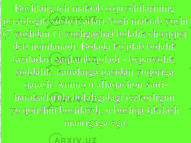 Boshlang&#39;ich maktab o&#39;quvchilarining psixologik xususiyatlari.Yosh maktab yoshi (7 yoshdan 11 yoshgacha) bolalik cho&#39;qqisi deb nomlanadi. Bolada ko&#39;plab bolalik fazilatlari saqlanib qoladi - beparvolik, soddalik, kattalarga pastdan yuqoriga qarash. Ammo u allaqachon xatti- harakatlarida bolaligidagi tezkorligini yo&#39;qotishni boshlaydi, u boshqa fikrlash mantig&#39;iga ega. 