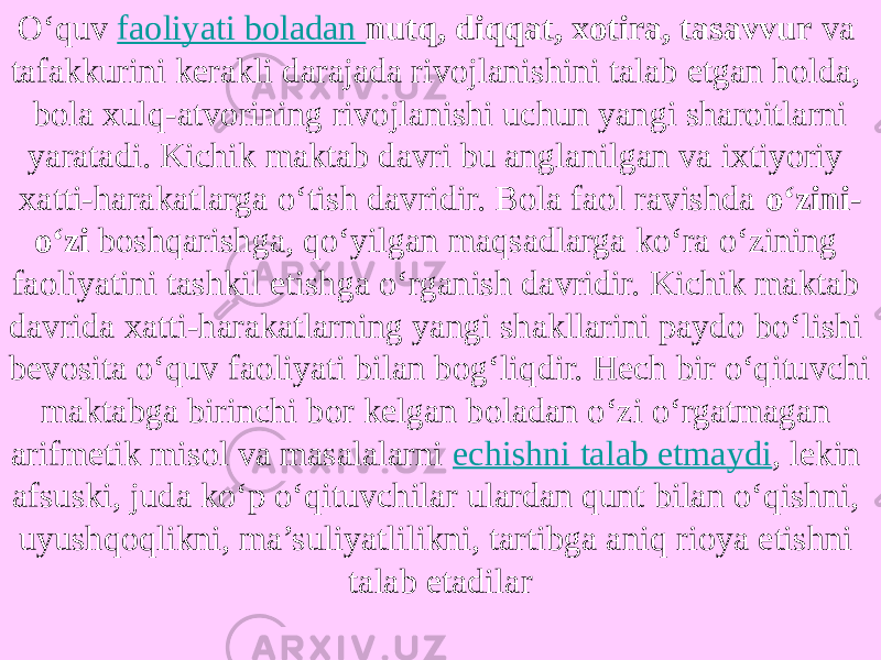 O‘quv  faoliyati boladan nutq, diqqat, xotira, tasavvur va tafakkurini kerakli darajada rivojlanishini talab etgan holda, bola xulq-atvorining rivojlanishi uchun yangi sharoitlarni yaratadi. Kichik maktab davri bu anglanilgan va ixtiyoriy xatti-harakatlarga o‘tish davridir. Bola faol ravishda o‘zini- o‘zi boshqarishga, qo‘yilgan maqsadlarga ko‘ra o‘zining faoliyatini tashkil etishga o‘rganish davridir. Kichik maktab davrida xatti-harakatlarning yangi shakllarini paydo bo‘lishi bevosita o‘quv faoliyati bilan bog‘liqdir. Hech bir o‘qituvchi maktabga birinchi bor kelgan boladan o‘zi o‘rgatmagan arifmetik misol va masalalarni  echishni talab etmaydi , lekin afsuski, juda ko‘p o‘qituvchilar ulardan qunt bilan o‘qishni, uyushqoqlikni, ma’suliyatlilikni, tartibga aniq rioya etishni talab etadilar 