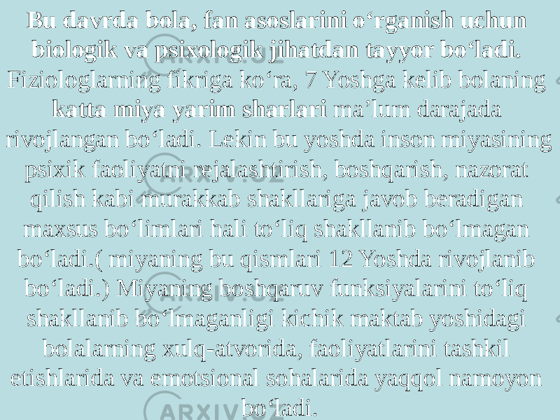 Bu davrda bola, fan asoslarini o‘rganish uchun biologik va psixologik jihatdan tayyor bo‘ladi. Fiziologlarning fikriga ko‘ra, 7 Yoshga kelib bolaning katta miya yarim sharlari ma’lum darajada rivojlangan bo‘ladi. Lekin bu yoshda inson miyasining psixik faoliyatni rejalashtirish, boshqarish, nazorat qilish kabi murakkab shakllariga javob beradigan maxsus bo‘limlari hali to‘liq shakllanib bo‘lmagan bo‘ladi.( miyaning bu qismlari 12 Yoshda rivojlanib bo‘ladi.) Miyaning boshqaruv funksiyalarini to‘liq shakllanib bo‘lmaganligi kichik maktab yoshidagi bolalarning xulq-atvorida, faoliyatlarini tashkil etishlarida va emotsional sohalarida yaqqol namoyon bo‘ladi. 