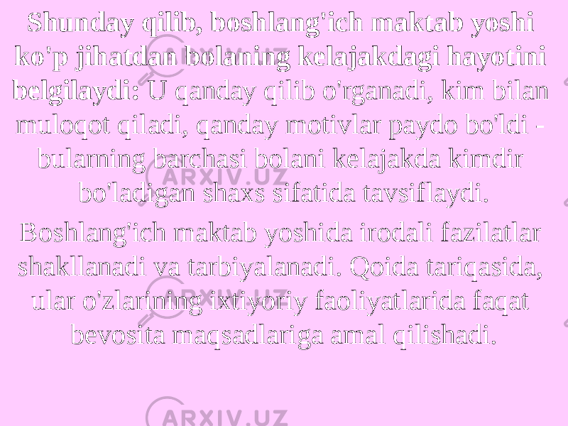 Shunday qilib, boshlang&#39;ich maktab yoshi ko&#39;p jihatdan bolaning kelajakdagi hayotini belgilaydi: U qanday qilib o&#39;rganadi, kim bilan muloqot qiladi, qanday motivlar paydo bo&#39;ldi - bularning barchasi bolani kelajakda kimdir bo&#39;ladigan shaxs sifatida tavsiflaydi. Boshlang&#39;ich maktab yoshida irodali fazilatlar shakllanadi va tarbiyalanadi. Qoida tariqasida, ular o&#39;zlarining ixtiyoriy faoliyatlarida faqat bevosita maqsadlariga amal qilishadi. 