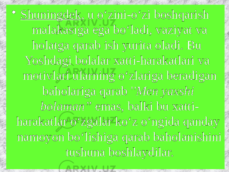 • Shuningdek , u o‘zini-o‘zi boshqarish malakasiga ega bo‘ladi, vaziyat va holatga qarab ish yurita oladi. Bu Yoshdagi bolalar xatti-harakatlari va motivlari ularning o‘zlariga beradigan baholariga qarab &#39; &#39;Men yaxshi bolaman”  emas, balki bu xatti- harakatlar o‘zgalar ko‘z o‘ngida qanday namoyon bo‘lishiga qarab baholanishini tushuna boshlaydilar.  