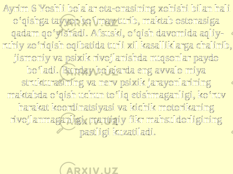 Ayrim 6 Yoshli bolalar ota-onasining xohishi bilan hali o‘qishga tayyor bo‘lmay turib, maktab ostonasiga qadam qo‘yishadi. Afsuski, o‘qish davomida aqliy- ruhiy zo‘riqish oqibatida turli xil kasalliklarga chalinib, jismoniy va psixik rivojlanishda nuqsonlar paydo bo‘ladi. Bunday bolalarda eng avvalo miya strukturasining va nerv psixik jarayonlarining maktabda o‘qish uchun to‘liq etishmaganligi, ko‘ruv harakat koordinatsiyasi va kichik motorikaning rivojlanmaganligi, mantiqiy fikr mahsuldorligining pastligi kuzatiladi. 