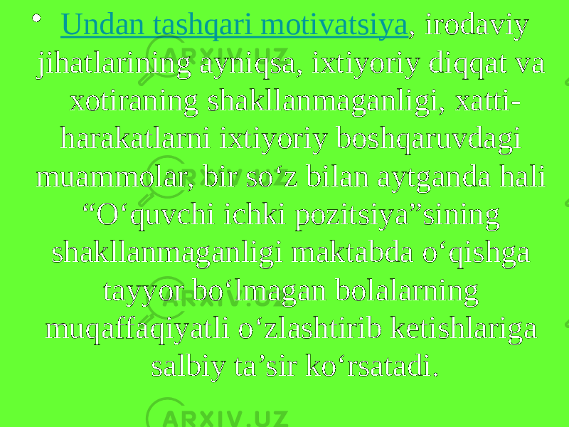 •   Undan tashqari motivatsiya , irodaviy jihatlarining ayniqsa, ixtiyoriy diqqat va xotiraning shakllanmaganligi, xatti- harakatlarni ixtiyoriy boshqaruvdagi muammolar, bir so‘z bilan aytganda hali “O‘quvchi ichki pozitsiya”sining shakllanmaganligi maktabda o‘qishga tayyor bo‘lmagan bolalarning muqaffaqiyatli o‘zlashtirib ketishlariga salbiy ta’sir ko‘rsatadi. 