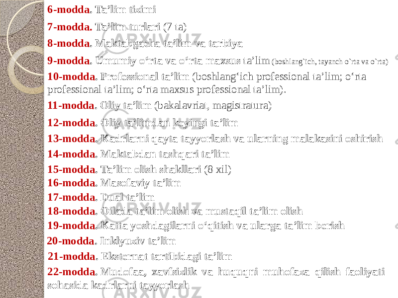 6-modda . Ta’lim tizimi 7-modda.  Ta’lim turlari (7 ta) 8-modda . Maktabgacha ta’lim va tarbiya 9-modda . Umumiy o‘rta va o‘rta maxsus ta’lim (boshlang`ich, tayanch o`rta va o`rta) 10-modda . Professional ta’lim ( boshlang‘ich professional ta’lim; o‘rta professional ta’lim; o‘rta maxsus professional ta’lim). 11-modda . Oliy ta’lim (b akalavriat, magistratura) 12-modda . Oliy ta’limdan keyingi ta’lim 13-modda . Kadrlarni qayta tayyorlash va ularning malakasini oshirish 14-modda . Maktabdan tashqari ta’lim 15-modda . Ta’lim olish shakllari (8 xil) 16-modda . Masofaviy ta’lim 17-modda . Dual ta’lim 18-modda . Oilada ta’lim olish va mustaqil ta’lim olish 19-modda . Katta yoshdagilarni o‘qitish va ularga ta’lim berish 20-modda . Inklyuziv ta’lim 21-modda . Eksternat tartibidagi ta’lim 22-modda . Mudofaa, xavfsizlik va huquqni muhofaza qilish faoliyati sohasida kadrlarni tayyorlash 