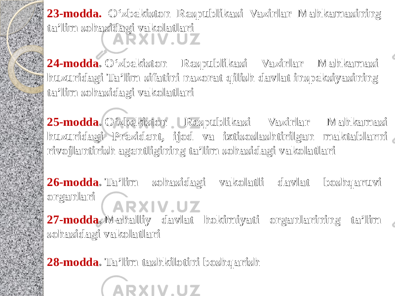 23-modda. O‘zbekiston Respublikasi Vazirlar Mahkamasining ta’lim sohasidagi vakolatlari 24-modda . O‘zbekiston Respublikasi Vazirlar Mahkamasi huzuridagi Ta’lim sifatini nazorat qilish davlat inspeksiyasining ta’lim sohasidagi vakolatlari 25-modda . O‘zbekiston Respublikasi Vazirlar Mahkamasi huzuridagi Prezident, ijod va ixtisoslashtirilgan maktablarni rivojlantirish agentligining ta’lim sohasidagi vakolatlari 26-modda . Ta’lim sohasidagi vakolatli davlat boshqaruvi organlari 27-modda . Mahalliy davlat hokimiyati organlarining ta’lim sohasidagi vakolatlari 28-modda . Ta’lim tashkilotini boshqarish 