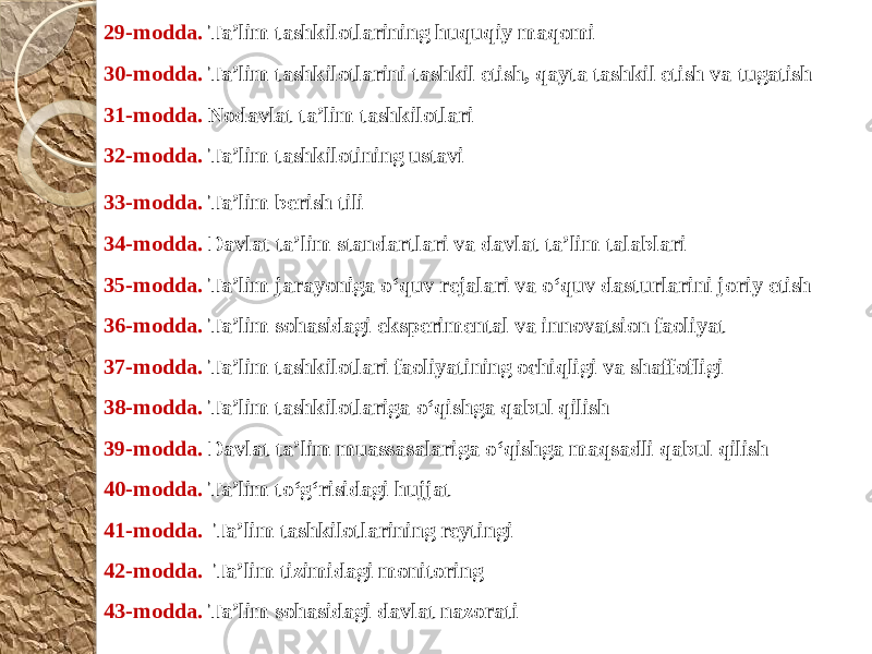 43-modda.  Ta’lim sohasidagi davlat nazorati42-modda.  Ta’lim tizimidagi monitoring41-modda.   Ta’lim tashkilotlarining reytingi40-modda. Ta’lim to‘g‘risidagi hujjat 39-modda. Davlat ta’lim muassasalariga o‘qishga maqsadli qabul qilish  38-modda. Ta’lim tashkilotlariga o‘qishga qabul qilish  37-modda. Ta’lim tashkilotlari faoliyatining ochiqligi va shaffofligi  36-modda. Ta’lim sohasidagi eksperimental va innovatsion faoliyat 35-modda. Ta’lim jarayoniga o‘quv rejalari va o‘quv dasturlarini joriy etish 34-modda. Davlat ta’lim standartlari va davlat ta’lim talablari  33-modda. Ta’lim berish tili  32-modda. Ta’lim tashkilotining ustavi  31-modda. Nodavlat ta’lim tashkilotlari  30-modda. Ta’lim tashkilotlarini tashkil etish, qayta tashkil etish va tugatish 29-modda. Ta’lim tashkilotlarining huquqiy maqomi   