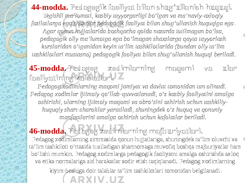 44-modda.  Pedagogik faoliyat bilan shug‘ullanish huquqi. Tegishli ma’lumoti, kasbiy tayyorgarligi bo‘lgan va ma’naviy-axloqiy fazilatlarga ega shaxslar pedagogik faoliyat bilan shug‘ullanish huquqiga ega . Agar qonun hujjatlarida boshqacha qoida nazarda tutilmagan bo‘lsa, pedagogik oliy ma’lumotga ega bo‘lmagan shaxslarga qayta tayyorlash kurslaridan o‘tganidan keyin ta’lim tashkilotlarida (bundan oliy ta’lim tashkilotlari mustasno) pedagogik faoliyat bilan shug‘ullanish huquqi beriladi. 45-modda.  Pedagog xodimlarning maqomi va ular faoliyatining kafolatlari. Pedagog xodimlarning maqomi jamiyat va davlat tomonidan tan olinadi. Pedagog xodimlar ijtimoiy qo‘llab-quvvatlanadi, o‘z kasbiy faoliyatini amalga oshirishi, ularning ijtimoiy maqomi va obro‘sini oshirish uchun tashkiliy- huquqiy shart-sharoitlar yaratiladi, shuningdek o‘z huquq va qonuniy manfaatlarini amalga oshirish uchun kafolatlar beriladi. 46-modda.  Pedagog xodimlarning majburiyatlari. Pedagog xodimlarning zimmasida qonun hujjatlariga, shuningdek ta’lim oluvchi va ta’lim tashkiloti o‘rtasida tuziladigan shartnomaga muvofiq boshqa majburiyatlar ham bo‘lishi mumkin. Pedagog xodimlarga pedagogik faoliyatni amalga oshirishda axloq va etika normalariga zid harakatlar sodir etish taqiqlanadi. Pedagog xodimlarning kiyim-boshiga doir talablar ta’lim tashkilotlari tomonidan belgilanadi . 