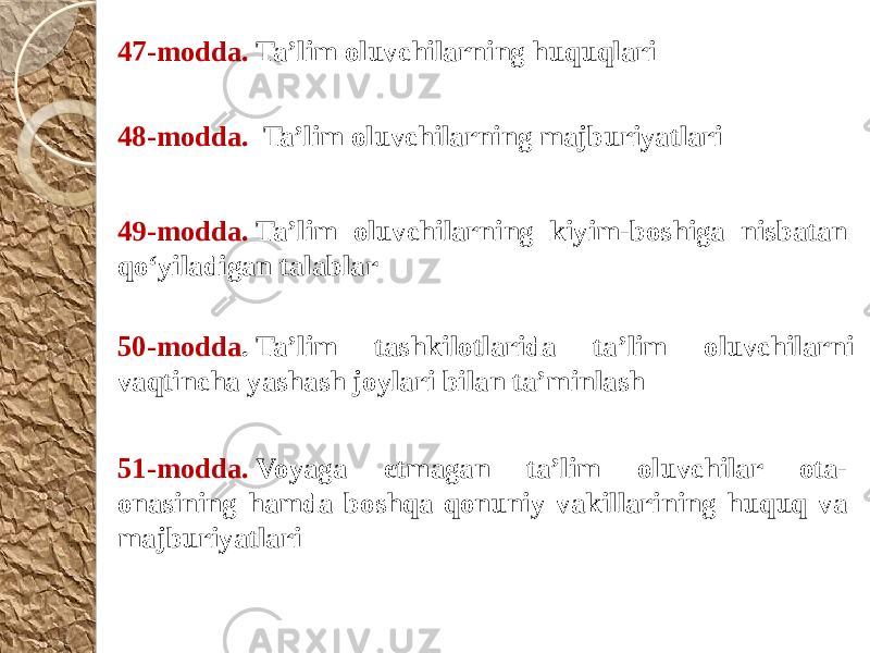 47-modda.  Ta’lim oluvchilarning huquqlari 48-modda.   Ta’lim oluvchilarning majburiyatlari 49-modda.  Ta’lim oluvchilarning kiyim-boshiga nisbatan qo‘yiladigan talablar 50-modda . Ta’lim tashkilotlarida ta’lim oluvchilarni vaqtincha yashash joylari bilan ta’minlash 51-modda.  Voyaga etmagan ta’lim oluvchilar ota- onasining hamda boshqa qonuniy vakillarining huquq va majburiyatlari 