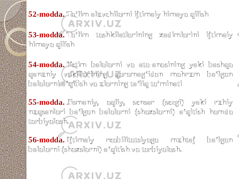 52-modda.  Ta’lim oluvchilarni ijtimoiy himoya qilish 53-modda.  Ta’lim tashkilotlarining xodimlarini ijtimoiy himoya qilish 54-modda.  Yetim bolalarni va ota-onasining yoki boshqa qonuniy vakillarining qaramog‘idan mahrum bo‘lgan bolalarni o‘qitish va ularning to‘liq ta’minoti 55-modda.  Jismoniy, aqliy, sensor (sezgi) yoki ruhiy nuqsonlari bo‘lgan bolalarni (shaxslarni) o‘qitish hamda tarbiyalash. 56-modda.  Ijtimoiy reabilitatsiyaga muhtoj bo‘lgan bolalarni (shaxslarni) o‘qitish va tarbiyalash. 