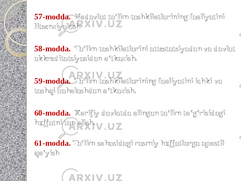 61-modda.  Ta’lim sohasidagi rasmiy hujjatlarga apostil qo‘yish60-modda.   Xorijiy davlatda olingan ta’lim to‘g‘risidagi hujjatni tan olish.59-modda.   Ta’lim tashkilotlarining faoliyatini ichki va tashqi baholashdan o‘tkazish.58-modda.   Ta’lim tashkilotlarini attestatsiyadan va davlat akkreditatsiyasidan o‘tkazish.57-modda.   Nodavlat ta’lim tashkilotlarining faoliyatini litsenziyalash 