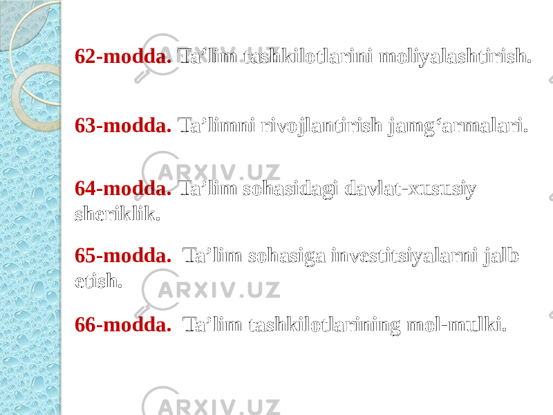 62-modda.  Ta’lim tashkilotlarini moliyalashtirish. 63-modda.  Ta’limni rivojlantirish jamg‘armalari. 64-modda.  Ta’lim sohasidagi davlat-xususiy sheriklik. 65-modda.   Ta’lim sohasiga investitsiyalarni jalb etish. 66-modda.   Ta’lim tashkilotlarining mol-mulki. 