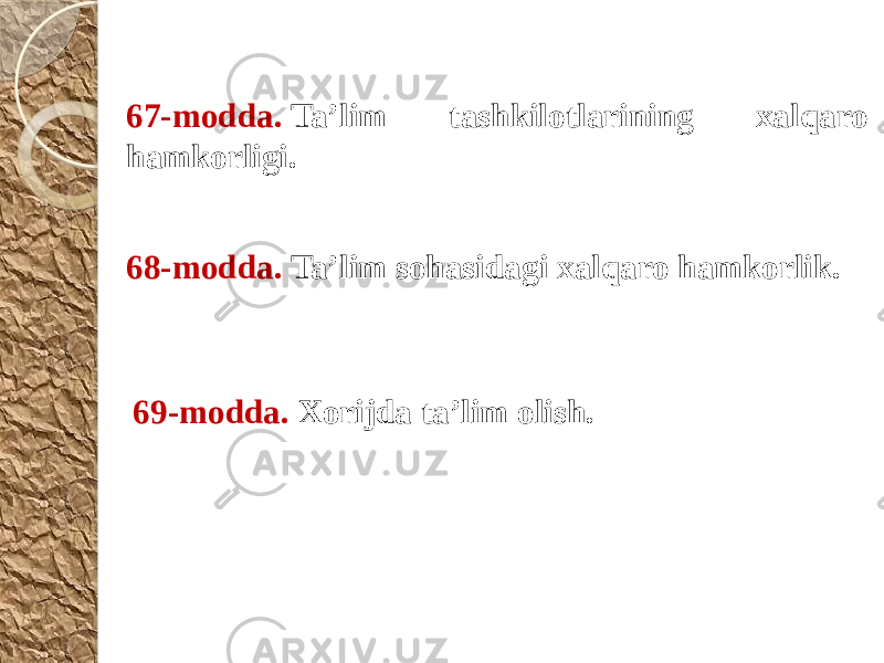 67-modda.  Ta’lim tashkilotlarining xalqaro hamkorligi. 68-modda.  Ta’lim sohasidagi xalqaro hamkorlik. 69-modda.  Xorijda ta’lim olish. 