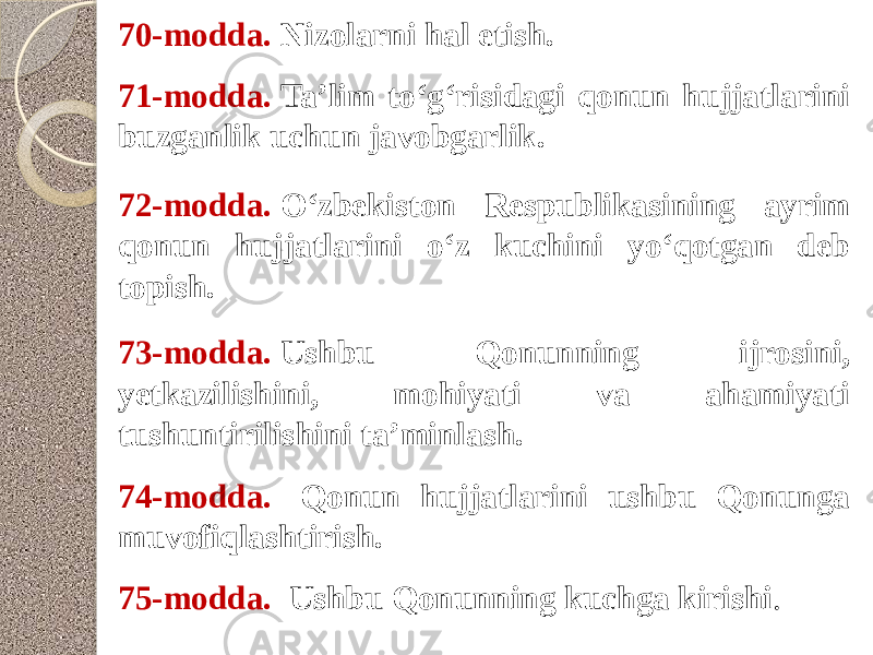 70-modda.  Nizolarni hal etish. 71-modda.  Ta’lim to‘g‘risidagi qonun hujjatlarini buzganlik uchun javobgarlik. 72-modda.  O‘zbekiston Respublikasining ayrim qonun hujjatlarini o‘z kuchini yo‘qotgan deb topish. 73-modda.  Ushbu Qonunning ijrosini, yetkazilishini, mohiyati va ahamiyati tushuntirilishini ta’minlash. 74-modda.  Qonun hujjatlarini ushbu Qonunga muvofiqlashtirish. 75-modda.  Ushbu Qonunning kuchga kirishi . 