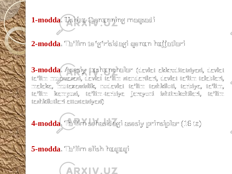 1-modda . Ushbu Qonunning maqsadi 3-modda . Asosiy tushunchalar (davlat akkreditatsiyasi, davlat ta’lim muassasasi, davlat ta’lim standartlari, davlat ta’lim talablari, malaka, mutaxassislik, nodavlat ta’lim tashkiloti, tarbiya, ta’lim, ta’lim kampusi, ta’lim-tarbiya jarayoni ishtirokchilari, ta’lim tashkilotlari attestatsiyasi)2-modda . Ta’lim to‘g‘risidagi qonun hujjatlari 4-modda . Ta’lim sohasidagi asosiy prinsiplar (16 ta) 5-modda . Ta’lim olish huquqi 