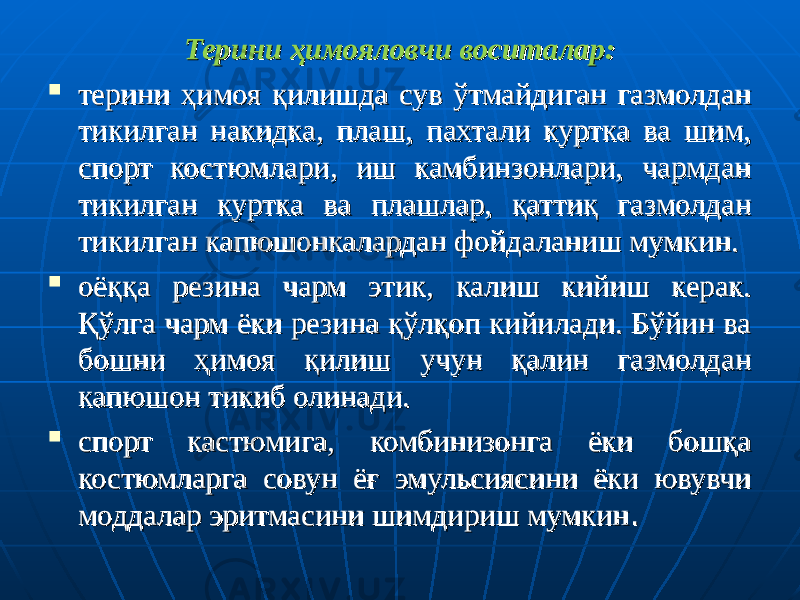 Терини ҳимояловчи воситалар:Терини ҳимояловчи воситалар:  терини ҳимоя қилишда сув ўтмайдиган газмолдан терини ҳимоя қилишда сув ўтмайдиган газмолдан тикилган накидка, плаш, пахтали куртка ва шим, тикилган накидка, плаш, пахтали куртка ва шим, спорт костюмлари, иш камбинзонлари, чармдан спорт костюмлари, иш камбинзонлари, чармдан тикилган куртка ва плашлар, қаттиқ газмолдан тикилган куртка ва плашлар, қаттиқ газмолдан тикилган капюшонкалардан фойдаланиш мумкин.тикилган капюшонкалардан фойдаланиш мумкин.  оёққа резина чарм этик, калиш кийиш керак. оёққа резина чарм этик, калиш кийиш керак. Қўлга чарм ёки резина қўлқоп кийилади. Бўйин ва Қўлга чарм ёки резина қўлқоп кийилади. Бўйин ва бошни ҳимоя қилиш учун қалин газмолдан бошни ҳимоя қилиш учун қалин газмолдан капюшон тикиб олинади. капюшон тикиб олинади.  спорт кастюмига, комбинизонга ёки бошқа спорт кастюмига, комбинизонга ёки бошқа костюмларга совун ёғ эмульсиясини ёки ювувчи костюмларга совун ёғ эмульсиясини ёки ювувчи моддалар эритмасини шимдириш мумкинмоддалар эритмасини шимдириш мумкин .. 