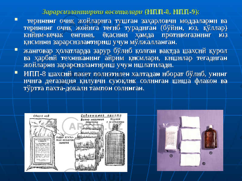 Зарарсизлантириш воситалариЗарарсизлантириш воситалари (ИПП-8, ИПП-9): (ИПП-8, ИПП-9):  терининг очиқ жойларига тушган заҳарловчи моддаларни ва терининг очиқ жойларига тушган заҳарловчи моддаларни ва терининг очиқ жойига тегиб турадиган (бўйин, юз, қўллар) терининг очиқ жойига тегиб турадиган (бўйин, юз, қўллар) кийим-кечак енгини, ёқасини ҳамда противогазнинг юз кийим-кечак енгини, ёқасини ҳамда противогазнинг юз қисмини зарарсизлантириш учун мўлжалланган. қисмини зарарсизлантириш учун мўлжалланган.  жанговар ҳолатларда зарур бўлиб қолган вақтда шахсий қурол жанговар ҳолатларда зарур бўлиб қолган вақтда шахсий қурол ва ҳарбий техниканинг айрим қисмлари, кишилар тегадиган ва ҳарбий техниканинг айрим қисмлари, кишилар тегадиган жойларни зарарсизлантириш учун ишлатилади.жойларни зарарсизлантириш учун ишлатилади.  ИПП-8 шахсий пакет полиэтилен халтадан иборат бўлиб, унинг ИПП-8 шахсий пакет полиэтилен халтадан иборат бўлиб, унинг ичига дегазация қилувчи суюқлик солинган шиша флакон ва ичига дегазация қилувчи суюқлик солинган шиша флакон ва тўртта пахта-докали тампон солинган.тўртта пахта-докали тампон солинган. 