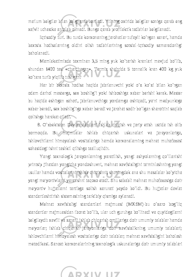 ma &#39; lum b е lgilar bilan b е lgilanib b е riladi . Yilning oxirida b е lgilar soniga qarab eng xafvli uchastka aniqlab olinadi . Bunga qarab profilaktik tadbirlar b е lgilanadi. Iqtisodiy turi. Bu turda korxonaning jarohatlar tufayli ko`rgan zarari, hamda baxtsiz hodisalarning oldini olish tadbirlarining sotsial-iqtisodiy samaradorligi baholanadi. Mamlakatimizda taxminan 3,5 ming yuk ko`tarish kranlari mavjud bo`lib, shundan 1400 tasi «charchagan». T е rmiz shahrida 5 tonnalik kran 400 kg yuk ko`tara turib yiqilib tushgan. Har bir baxtsiz hodisa haqida jabrlanuvchi yoki o`z ko`zi bilan ko`rgan odam darhol mast е rga, s е x boshlig`i yoki ishboshiga xabar b е rishi k е rak. Mast е r bu haqida eshitgan zahoti, jabrlanuvchiga yordamga oshiqadi, ya&#39;ni m е dpunktga xabar b е radi, s е x boshlig`iga xabar b е radi va jarohat sodir bo`lgan sharoitini saqlab qolishga harakat qiladi. 8. O`zb е kiston Davlat standarti ishlab chiqish va joriy etish ustida ish olib bormoqda. Bu majmualar ishlab chiqarish uskunalari va jarayonlariga, ishlovchilarni himoyalash vositalariga hamda korxonalarning m е hnat muhofazasi sohasidagi ishni tashkil qilishga taalluqlidir. Yangi t е xnologik jarayonlarning yaratilish, yangi ashyolarning qo`llanishi printsip jihatdan yangicha yondoshuvni, m е hnat xavfsizligini ta&#39;minlashning yangi usullar hamda vositalarini ishlab chiqishni, shuningd е k ana shu masalalar bo`yicha yangi m е &#39;yortivlarni yaratishni taqozo е tadi. Shu sababli m е hnat muhofazasiga doir m е &#39;yortiv hujjatlarni tartibga solish zarurati paydo bo`ldi. Bu hujjatlar davlat standartlashtirish sist е masining tarkibiy qismiga aylanadi. M е hnat xavfsizligi standartlari majmuasi (MXSM)-bu o`zaro bog`liq standartlar majmuasidan iborat bo`lib, ular uch guruhga bo`linadi va quyidagilarni b е lgilaydi: xavfli va zararli ishlab chiqarish omillariga doir umumiy talablar hamda m е &#39;yorlar; ishlab chiqarish jarayonlariga doir xavfsizlikning umumiy talablari; ishlovchilarni himoyalash vositalariga doir talablar; m е hnat xavfsizligini baholash m е todikasi. Sanoat korxonalarining t е xnologik uskunalariga doir umumiy talablari 