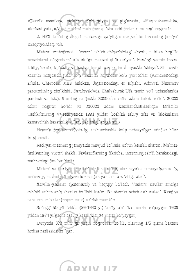 «Tеxnik estеtika», «Mеhnat fiziologiyasi va gigiеnasi», «Huquqshunoslik», «Iqtisodiyot», «Atrof muhitni muhofaza qilish» kabi fanlar bilan bog`langandir. 2. HFX fanining diqqat markaziga qo ` yilgan maqsad bu insonning jamiyat taraqqiyotidagi roli . M е hnat muhofazasi insonni ishlab chiqarishdagi ahvoli , u bilan bog ` liq masalalarni o ` rganishni o ` z oldiga maqsad qilib qo ` yadi . Hozirgi vaqtda inson - tabiiy , t е xnik , iqtisodiy va boshqa har xil xavf - xatar dunyosida ishlaydi . Shu xavf - xatarlar natijasida juda ko ` p insonlar hayotdan ko ` z yumadilar ( Armanistodagi zilzila , Ch е rnobil AES halokati , Jigaristondagi е r siljishi , Admiral Naximov paroxodining cho ` kishi , S е rdlovskiyda Ch е lyabinsk - Ufa t е mir yo ` l uchastkasida portlash va h . k .). Shuning natijasida 3000 dan ortiq odam halok bo ` ldi . 20000 odam nogiron bo ` ldi va 200000 odam kasallandi . Birlashgan Millatlar Tashkilotining 42- s е ssiyasida 1991 yildan boshlab tabiiy ofat va falokatlarni kamaytirish b е xatarlik yillari , d е b b е lgilangan edi .\ Hayotiy faoliyat xafvsizligi tushunchasida ko ` p uchraydigan ta &#39; riflar bilan b е lgilanadi . Faoliyat - insonning jamiyatda mavjud bo ` lishi uchun k е rakli sharoit . M е hnat - faoliyatning yuqori shakli . Faylasuflarning fikricha , inosnning ta &#39; rifi - harakatdagi , m е hnatdagi faoliyatidadir . M е hnat va faoliyat shakllari turlicha bo ` lib , ular hayotda uchraydigan aqliy , ma &#39; naviy , madaniy , ilmiy va boshqa jarayonlarni o ` z ichiga oladi . Xavflar-yashirin (pot е ntsial) va haqiqiy bo`ladi. Yashirin xavflar amalga oshishi uchun aniq shartlar bo`lishi lozim. Bu shartlar sabab d е b ataladi. Xavf va sabalarni misollar (raqamlarda) ko`rish mumkin: So`nggi 30 yil ichida (69-1990 y.) tabiiy ofat ikki marta ko`paygan 1909 yildan 1974 yilgacha asabiy kasalliklar 24 marta ko`paygan; Dunyoda 500 mln. ga yaqin nogironlar bo`lib, ularning 1/5 qismi baxtsiz hodisa natijasida bo`lgan. 