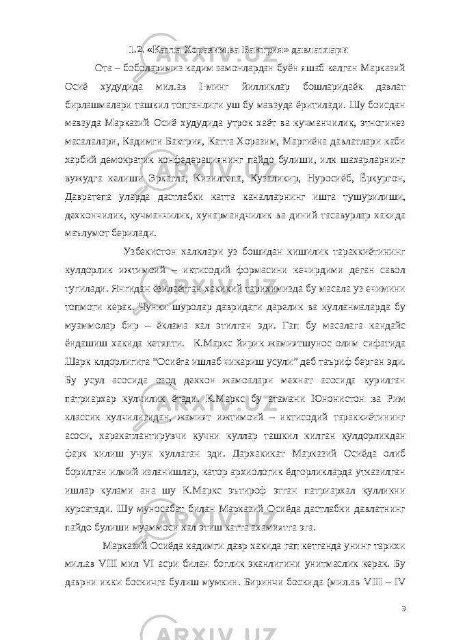  1.2. «Катта Хоразим ва Бактрия» давлатлари Ота – боболаримиз кадим замонлардан буён яшаб келган Марказий Осиё худудида мил.ав I -минг йилликлар бошларидаёк давлат бирлашмалари ташкил топганлиги уш бу мавзуда ёритилади. Шу боисдан мавзуда Марказий Осиё худудида утрок хаёт ва кучманчилик, этногинез масалалари, Кадимги Бактрия, Катта Хоразим, Маргиёна давлатлари каби харбий демократик конфедерациянинг пайдо булиши, илк шахарларнинг вужудга келиши Эркагла, Кизилтепа, Кузаликир, Нуросиёб, Ёркургон, Давратепа уларда дастлабки катта каналларнинг ишга тушурилиши, дехкончилик, кучманчилик, хунармандчилик ва диний тасавурлар хакида маълумот берилади. Узбекистон халклари уз бошидан кишилик тараккиётининг кулдорлик ижтимоий – иктисодий формасини кечирдими деган савол тугилади. Янгидан ёзилаётган хакикий тарихимизда бу масала уз ечимини топмоги керак. Чунки шуролар давридаги дарелик ва кулланмаларда бу муаммолар бир – ёклама хал этилган эди. Гап бу масалага кандайс ёндашиш хакида кетяпти. К.Маркс йирик жамиятшунос олим сифатида Шарк клдорлигига “Осиёга ишлаб чикариш усули” деб таъриф берган эди. Бу усул асосида озод дехкон жамоалари мехнат асосида курилган патриархар кулчилик ётади. К.Маркс бу атамани Юнонистон ва Рим классик кулчилигидан, жамият ижтимоий – иктисодий тараккиётининг асоси, харакатлантирувчи кучни куллар ташкил килган кулдорликдан фарк килиш учун куллаган эди. Дархакикат Марказий Осиёда олиб борилган илмий изланишлар, катор архиологик ёдгорликларда утказилган ишлар кулами ана шу К.Маркс эътироф этган патриархал кулликни курсатади. Шу муносабат билан Марказий Осиёда дастлабки давлатнинг пайдо булиши муаммоси хал этиш катта ахамиятга эга. Марказий Осиёда кадимги давр хакида гап кетганда унинг тарихи мил.ав VIII мил VI асри билан боглик эканлигини унитмаслик керак. Бу даврни икки боскичга булиш мумкин. Биринчи боскида (мил.ав VIII – IV 9 