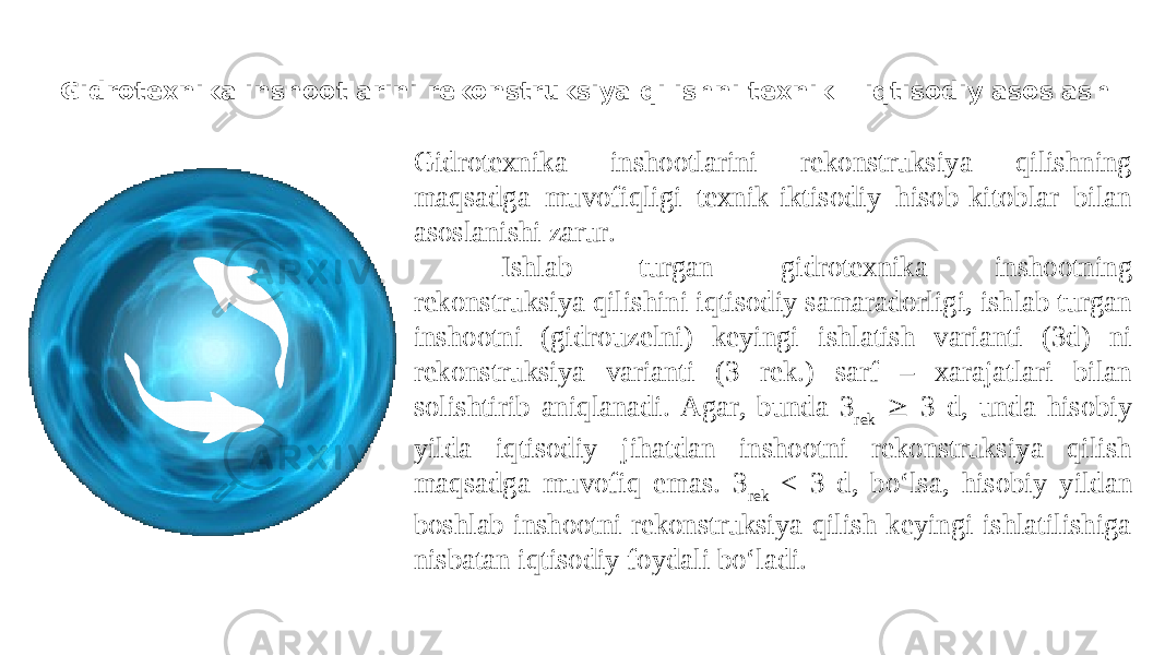 Gidrotexnika inshootlarini rekonstruksiya qilishni texnik – iqtisodiy asoslash Gidrotexnika inshootlarini rekonstruksiya qilishning maqsadga muvofiqligi texnik-iktisodiy hisob-kitoblar bilan asoslanishi zarur. Ishlab turgan gidrotexnika inshootning rekonstruksiya qilishini iqtisodiy samaradorligi, ishlab turgan inshootni (gidrouzelni) keyingi ishlatish varianti (3d) ni rekonstruksiya varianti (3 rek.) sarf – xarajatlari bilan solishtirib aniqlanadi. Agar, bunda 3 rek  3 d, unda hisobiy yilda iqtisodiy jihatdan inshootni rekonstruksiya qilish maqsadga muvofiq emas. 3 rek < 3 d, bo‘lsa, hisobiy yildan boshlab inshootni rekonstruksiya qilish keyingi ishlatilishiga nisbatan iqtisodiy foydali bo‘ladi. 