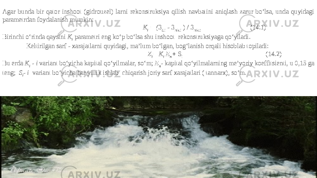 Agar bunda bir qator inshoot (gidrouzel) larni rekonstruksiya qilish navbatini aniqlash zarur bo‘lsa, unda quyidagi parametrdan foydalanish mumkin: K i = ( 3 d.i - 3 rek.i ) / 3 rek.t (14.1) Birinchi o‘rinda qaysini K i parametri eng ko‘p bo‘lsa shu inshoot rekonstruksiyaga qo‘yiladi. Keltirilgan sarf - xarajatlarni quyidagi, ma’lum bo‘lgan, bog‘lanish orqali hisoblab topiladi: Z i = K i E n + S i (14.2) Bu erda K i - i variant bo‘yicha kapital qo‘yilmalar, so‘m; E n - kapital qo‘yilmalarning me’yoriy koeffitsienti, u 0,15 ga teng; S i - i variant bo‘yicha har yillik ishlab chiqarish joriy sarf xarajatlari ( tannarx), so‘m. 