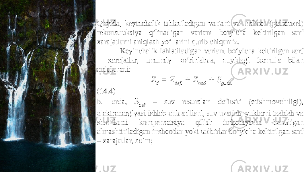 Quyida, keyinchalik ishlatiladigan variant va inshoot (gidrouzel) rekonstruksiya qilinadigan variant bo‘yicha keltirilgan sarf xarajatlarni aniqlash yo‘llarini qurib chiqamiz. Keyinchalik ishlatiladigan variant bo‘yicha keltirilgan sarf – xarajatlar, umumiy ko‘rinishda, quyidagi formula bilan aniqlanadi: Z d = Z def. + Z nad + S g..t. s. (14.4) bu erda, 3 def – suv resurslari defitsiti (etishmovchiligi), elektrenergiyasi ishlab chiqarilishi, suv uzatish; yuklarni tashish va sh.o‘.larni kompensatsiya qilish imkoniyatini beradigan almashtiriladigan inshootlar yoki tadbirlar bo‘yicha keltirilgan sarf – xarajatlar, so‘m; 