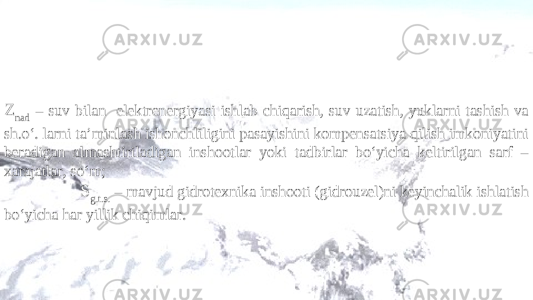 Z nad – suv bilan elektrenergiyasi ishlab chiqarish, suv uzatish, yuklarni tashish va sh.o‘. larni ta’minlash ishonchliligini pasayishini kompensatsiya qilish imkoniyatini beradigan almashtiriladigan inshootlar yoki tadbirlar bo‘yicha keltirilgan sarf – xarajatlar, so‘m; S g.t.s. – mavjud gidrotexnika inshooti (gidrouzel)ni keyinchalik ishlatish bo‘yicha har yillik chiqimlar. 