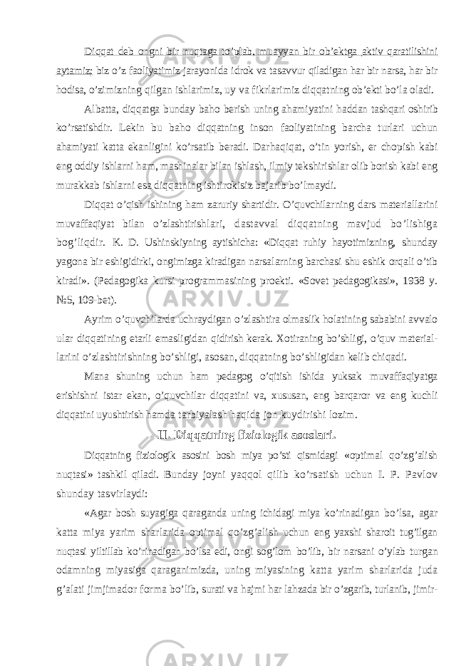 Diqqat deb ongni bir nuqtaga to’plab, muayyan bir ob’ektga aktiv qaratilishini aytamiz; biz o’z faoliyatimiz jarayonida i drok va tasavvur qiladigan har bir narsa, har bir hodisa, o’zi mizning qilgan ishlarimiz, uy va fikrlarimiz diqqat ning ob’ekti bo’la oladi. Albatta, diqqatga bunday ba h o berish uning ahamiyatini h addan tashqari oshirib ko’rsatishdir. Lekin bu ba h o diqqat ning inson faoliyatining barcha turlari uchun ahamiyati katta ekanligini ko’rsatib beradi. Dar h aqiqat, o’ tin yorish, er cho pish kabi eng oddiy ishlarni ham, mashinalar bilan ishlash, ilmiy tekshirishlar olib borish kabi eng murakkab ishlarni esa diqqatning ishtirokisiz bajarib bo’lmaydi. Diqqat o’qish ishining ham zaruriy shartidir. O’quvchilar ning dars materiallarini muvaffaqiyat bilan o’zlashtirish lari, dastavval diqqatning mavjud bo’lishiga bog’liqdir. K. D. Ushinskiyning aytishicha: «Diqqat ruhiy hayotimizning, shunday yagona bir eshigidirki, ongimizga kiradigan narsa larning barchasi shu eshik orqali o’tib kiradi». (Pedagogika kursi programmasining proekti. «Sovet pedagogikasi», 1938 y. №5, 109-bet). Ayrim o’quvchilarda uchraydigan o’ zlashtira olmaslik holat ining sababini avvalo ular diqqatining etarli emasli gidan qidirish kerak. Xotiraning bo’shli g i, o’quv material - larini o’zlashtirishning bo’shli g i, asosan, diqqatning b o’ sh ligidan kelib chiqadi. Mana shuning uchun ham pedagog o’qitish ishida yuksak muvaffaqiyatga erishishni istar ekan, o’quvchilar diqqatini va, xususan, eng barqaror va eng kuchli diqqatini uyushtirish ham da tarbiyalash haqida jon kuydirishi lozim. II. Diqqatning fiziologik asoslari. Diqqatning fiziologik asosini bosh miya po’sti qismidagi «optimal qo’zg’alish nuqtasi» tashkil qiladi. Bunday joyni yaqqol qilib ko’rsatish uchun I. P. Pavlov shunday tasvir laydi: «Agar bosh suyagiga qaraganda uning ichidagi miya ko’rinadi gan bo’lsa, agar katta miya yarim sharlarida optimal qo’zg’alish uchun eng yaxshi sharoit tug’ilgan nuqtasi yiltillab ko’rinadigan bo’lsa edi, ongi sog’lom bo’lib, bir narsani o’ ylab turgan odamning miyasiga qaraganimizda, uning miyasining katta yarim sharlarida juda g’ alati jimjimador forma bo’lib , surati va h ajmi har la h zada bir o’zgarib, turlanib, jimir- 