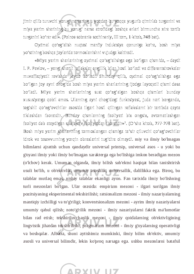 jimir qilib turuvchi yorug’ narsaning u yo q dan-bu yo qq a yugurib q imirlab turganini va miya yarim sharining bu yorug’ n arsa atrofidagi boshqa erlari birmuncha xira tortib tur ganini ko’rar edi». (Polnoe sobranie sochineniy, III tom, 1-kitob, 248-bet). Optimal qo’zg’alish nuqtasi manfiy induktsiya qonuniga ko’ra , bosh miya po’stining boshqa joylarida tormozlanishni vujudga keltiradi. «Miya yarim sharlarining optimal qo’zg’alishga ega bo’lgan qism ida, – deydi I. P. Pavlov, – yangi shartli reflekslar engillik bilan hosil bo’ladi va differen ts irovkalar muvaffaqiyat li ravishda paydo bo’ladi. Shunday qilib, optimal qo’zg’alishga ega bo’lgan joy ayni cho g’ da bosh miya yarim shar larining ijodga layoqatli qismi desa bo’ladi. Miya yarim sharlarining sust qo’zg’algan boshqa qismlari bunday x ususiyat ga qobil emas. Ularning ayni cho g’ dagi funktsiyasi, juda nari borganda, tegishli qo’zg’ovchilar asosida ilgari hosil q i l ingan reflekslarni bir tartibda qayta tiklashdan ibo ratdir. Bunday qismlarning faoliyati biz ongsiz, avtomat lashgan faoliyat deb ataydigan sub’ektiv faoliyatdan iborat dir» 1 . (O’sha kitob, 277-278 bet). Bosh miya yarim sharlarining tormozlangan qismiga ta’sir qiluvchi qo’zg’ovchilar idrok va tasavvurning yor q in obrazlarini tug’dira olmaydi. miy va ilmiy bo&#39;lmagan bilimlarni ajratish uchun qandaydir universal printsip, universal asos - u yoki bu g&#39;oyani ilmiy yoki ilmiy bo&#39;lmagan xarakterga ega bo&#39;lishiga imkon beradigan mezon (o&#39;lchov) kerak. Umuman olganda, ilmiy bilish sub&#39;ektni haqiqat bilan tanishtirish usuli bo&#39;lib, u ob&#39;ektivlik, umumiy asoslilik, universallik, dalillikka ega. Biroq, bu talablar mutlaq emas, nisbiy talablar ekanligi ayon. Fan tarixida ilmiy bo&#39;lishning turli mezonlari bo&#39;lgan. Ular orasida: empirizm mezoni - ilgari surilgan ilmiy pozitsiyaning eksperimental tekshirilishi; ratsionalizm mezoni - ilmiy nazariyalarning mantiqiy izchilligi va to&#39;g&#39;riligi; konventsionalizm mezoni - ayrim ilmiy nazariyalarni umumiy qabul qilish; noto&#39;g&#39;rilik mezoni - ilmiy nazariyalarni faktik ma&#39;lumotlar bilan rad etish; tekshiriluvchanlik mezoni - ilmiy qoidalarning ob&#39;ektivligining lingvistik jihatdan tekshirilishi, pragmatizm mezoni - ilmiy g&#39;oyalarning operativligi va boshqalar. Albatta, shuni aytishimiz mumkinki, ilmiy bilim ob&#39;ektiv, umumiy asosli va universal bilimdir, lekin ko&#39;proq narsaga ega. ushbu mezonlarni batafsil 