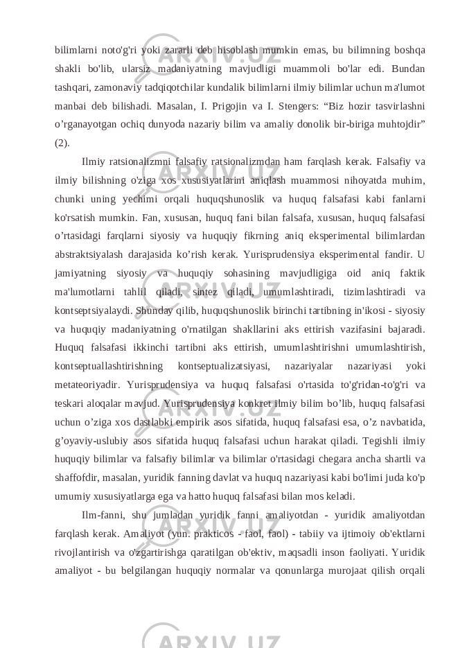 bilimlarni noto&#39;g&#39;ri yoki zararli deb hisoblash mumkin emas, bu bilimning boshqa shakli bo&#39;lib, ularsiz madaniyatning mavjudligi muammoli bo&#39;lar edi. Bundan tashqari, zamonaviy tadqiqotchilar kundalik bilimlarni ilmiy bilimlar uchun ma&#39;lumot manbai deb bilishadi. Masalan, I. Prigojin va I. Stengers: “Biz hozir tasvirlashni o’rganayotgan ochiq dunyoda nazariy bilim va amaliy donolik bir-biriga muhtojdir” (2). Ilmiy ratsionalizmni falsafiy ratsionalizmdan ham farqlash kerak. Falsafiy va ilmiy bilishning o&#39;ziga xos xususiyatlarini aniqlash muammosi nihoyatda muhim, chunki uning yechimi orqali huquqshunoslik va huquq falsafasi kabi fanlarni ko&#39;rsatish mumkin. Fan, xususan, huquq fani bilan falsafa, xususan, huquq falsafasi o’rtasidagi farqlarni siyosiy va huquqiy fikrning aniq eksperimental bilimlardan abstraktsiyalash darajasida ko’rish kerak. Yurisprudensiya eksperimental fandir. U jamiyatning siyosiy va huquqiy sohasining mavjudligiga oid aniq faktik ma&#39;lumotlarni tahlil qiladi, sintez qiladi, umumlashtiradi, tizimlashtiradi va kontseptsiyalaydi. Shunday qilib, huquqshunoslik birinchi tartibning in&#39;ikosi - siyosiy va huquqiy madaniyatning o&#39;rnatilgan shakllarini aks ettirish vazifasini bajaradi. Huquq falsafasi ikkinchi tartibni aks ettirish, umumlashtirishni umumlashtirish, kontseptuallashtirishning kontseptualizatsiyasi, nazariyalar nazariyasi yoki metateoriyadir. Yurisprudensiya va huquq falsafasi o&#39;rtasida to&#39;g&#39;ridan-to&#39;g&#39;ri va teskari aloqalar mavjud. Yurisprudensiya konkret ilmiy bilim bo’lib, huquq falsafasi uchun o’ziga xos dastlabki empirik asos sifatida, huquq falsafasi esa, o’z navbatida, g’oyaviy-uslubiy asos sifatida huquq falsafasi uchun harakat qiladi. Tegishli ilmiy huquqiy bilimlar va falsafiy bilimlar va bilimlar o&#39;rtasidagi chegara ancha shartli va shaffofdir, masalan, yuridik fanning davlat va huquq nazariyasi kabi bo&#39;limi juda ko&#39;p umumiy xususiyatlarga ega va hatto huquq falsafasi bilan mos keladi. Ilm-fanni, shu jumladan yuridik fanni amaliyotdan - yuridik amaliyotdan farqlash kerak. Amaliyot (yun. prakticos - faol, faol) - tabiiy va ijtimoiy ob&#39;ektlarni rivojlantirish va o&#39;zgartirishga qaratilgan ob&#39;ektiv, maqsadli inson faoliyati. Yuridik amaliyot - bu belgilangan huquqiy normalar va qonunlarga murojaat qilish orqali 