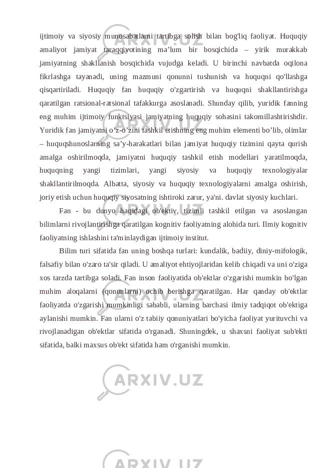 ijtimoiy va siyosiy munosabatlarni tartibga solish bilan bog&#39;liq faoliyat. Huquqiy amaliyot jamiyat taraqqiyotining ma’lum bir bosqichida – yirik murakkab jamiyatning shakllanish bosqichida vujudga keladi. U birinchi navbatda oqilona fikrlashga tayanadi, uning mazmuni qonunni tushunish va huquqni qo&#39;llashga qisqartiriladi. Huquqiy fan huquqiy o&#39;zgartirish va huquqni shakllantirishga qaratilgan ratsional-ratsional tafakkurga asoslanadi. Shunday qilib, yuridik fanning eng muhim ijtimoiy funktsiyasi jamiyatning huquqiy sohasini takomillashtirishdir. Yuridik fan jamiyatni o’z-o’zini tashkil etishning eng muhim elementi bo’lib, olimlar – huquqshunoslarning sa’y-harakatlari bilan jamiyat huquqiy tizimini qayta qurish amalga oshirilmoqda, jamiyatni huquqiy tashkil etish modellari yaratilmoqda, huquqning yangi tizimlari, yangi siyosiy va huquqiy texnologiyalar shakllantirilmoqda. Albatta, siyosiy va huquqiy texnologiyalarni amalga oshirish, joriy etish uchun huquqiy siyosatning ishtiroki zarur, ya&#39;ni. davlat siyosiy kuchlari. Fan - bu dunyo haqidagi ob&#39;ektiv, tizimli tashkil etilgan va asoslangan bilimlarni rivojlantirishga qaratilgan kognitiv faoliyatning alohida turi. Ilmiy kognitiv faoliyatning ishlashini ta&#39;minlaydigan ijtimoiy institut. Bilim turi sifatida fan uning boshqa turlari: kundalik, badiiy, diniy-mifologik, falsafiy bilan o&#39;zaro ta&#39;sir qiladi. U amaliyot ehtiyojlaridan kelib chiqadi va uni o&#39;ziga xos tarzda tartibga soladi. Fan inson faoliyatida ob&#39;ektlar o&#39;zgarishi mumkin bo&#39;lgan muhim aloqalarni (qonunlarni) ochib berishga qaratilgan. Har qanday ob&#39;ektlar faoliyatda o&#39;zgarishi mumkinligi sababli, ularning barchasi ilmiy tadqiqot ob&#39;ektiga aylanishi mumkin. Fan ularni o&#39;z tabiiy qonuniyatlari bo&#39;yicha faoliyat yurituvchi va rivojlanadigan ob&#39;ektlar sifatida o&#39;rganadi. Shuningdek, u shaxsni faoliyat sub&#39;ekti sifatida, balki maxsus ob&#39;ekt sifatida ham o&#39;rganishi mumkin. 