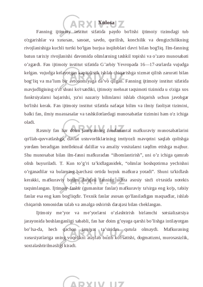 Xulosa Fanning ijtimoiy institut sifatida paydo bo&#39;lishi ijtimoiy tizimdagi tub o&#39;zgarishlar va xususan, sanoat, savdo, qurilish, konchilik va dengizchilikning rivojlanishiga kuchli turtki bo&#39;lgan burjua inqiloblari davri bilan bog&#39;liq. Ilm-fanning butun tarixiy rivojlanishi davomida olimlarning tashkil topishi va o’zaro munosabati o’zgardi. Fan ijtimoiy institut sifatida G’arbiy Yevropada 16—17-asrlarda vujudga kelgan. vujudga kelayotgan kapitalistik ishlab chiqarishga xizmat qilish zarurati bilan bogʻliq va maʼlum bir avtonomiyaga daʼvo qilgan. Fanning ijtimoiy institut sifatida mavjudligining o&#39;zi shuni ko&#39;rsatdiki, ijtimoiy mehnat taqsimoti tizimida u o&#39;ziga xos funktsiyalarni bajarishi, ya&#39;ni nazariy bilimlarni ishlab chiqarish uchun javobgar bo&#39;lishi kerak. Fan ijtimoiy institut sifatida nafaqat bilim va ilmiy faoliyat tizimini, balki fan, ilmiy muassasalar va tashkilotlardagi munosabatlar tizimini ham o&#39;z ichiga oladi. Rasmiy fan har doim jamiyatning fundamental mafkuraviy munosabatlarini qo&#39;llab-quvvatlashga, davlat ustuvorliklarining imtiyozli mavqeini saqlab qolishga yordam beradigan intellektual dalillar va amaliy vositalarni taqdim etishga majbur. Shu munosabat bilan ilm-fanni mafkuradan “ilhomlantirish”, uni o’z ichiga qamrab olish buyuriladi. T. Kun to’g’ri ta’kidlaganidek, “olimlar boshqotirma yechishni o’rganadilar va bularning barchasi ortida buyuk mafkura yotadi”. Shuni ta&#39;kidlash kerakki, mafkuraviy bosim darajasi fanning uchta asosiy sinfi o&#39;rtasida notekis taqsimlangan. Ijtimoiy fanlar (gumanitar fanlar) mafkuraviy ta&#39;sirga eng ko&#39;p, tabiiy fanlar esa eng kam bog&#39;liqdir. Texnik fanlar asosan qo&#39;llaniladigan maqsadlar, ishlab chiqarish tomonidan talab va amalga oshirish darajasi bilan cheklangan. Ijtimoiy me’yor va me’yorlarni o’zlashtirish birlamchi sotsializatsiya jarayonida boshlanganligi sababli, fan har doim g’oyaga qarshi bo’lishga intilayotgan bo’lsa-da, hech qachon jamiyat ta’siridan qutula olmaydi. Mafkuraning xususiyatlariga uning voqelikni ataylab buzib ko&#39;rsatishi, dogmatizmi, murosasizlik, soxtalashtirilmasligi kiradi. 