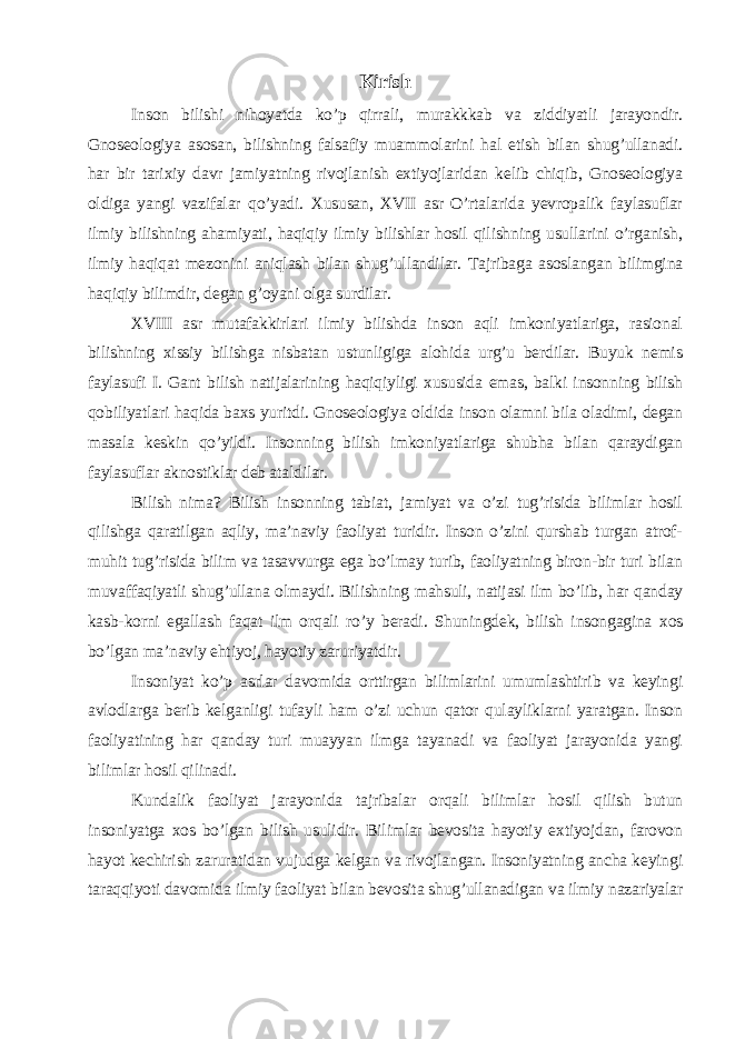 Kirish Inson bilishi nihoyatda ko’p qirrali, murakkkab va ziddiyatli jarayondir. Gnoseologiya asosan, bilishning falsafiy muammolarini hal etish bilan shug’ullanadi. har bir tarixiy davr jamiyatning rivojlanish extiyojlaridan kelib chiqib, Gnoseologiya oldiga yangi vazifalar qo’yadi. Xususan, XVII asr O’rtalarida yevropalik faylasuflar ilmiy bilishning ahamiyati, haqiqiy ilmiy bilishlar hosil qilishning usullarini o’rganish, ilmiy haqiqat mezonini aniqlash bilan shug’ullandilar. Tajribaga asoslangan bilimgina haqiqiy bilimdir, degan g’oyani olga surdilar. XVIII asr mutafakkirlari ilmiy bilishda inson aqli imkoniyatlariga, rasional bilishning xissiy bilishga nisbatan ustunligiga alohida urg’u berdilar. Buyuk nemis faylasufi I. Gant bilish natijalarining haqiqiyligi xususida emas, balki insonning bilish qobiliyatlari haqida baxs yuritdi. Gnoseologiya oldida inson olamni bila oladimi, degan masala keskin qo’yildi. Insonning bilish imkoniyatlariga shubha bilan qaraydigan faylasuflar aknostiklar deb ataldilar. Bilish nima? Bilish insonning tabiat, jamiyat va o’zi tug’risida bilimlar hosil qilishga qaratilgan aqliy, ma’naviy faoliyat turidir. Inson o’zini qurshab turgan atrof- muhit tug’risida bilim va tasavvurga ega bo’lmay turib, faoliyatning biron-bir turi bilan muvaffaqiyatli shug’ullana olmaydi. Bilishning mahsuli, natijasi ilm bo’lib, har qanday kasb-korni egallash faqat ilm orqali ro’y beradi. Shuningdek, bilish insongagina xos bo’lgan ma’naviy ehtiyoj, hayotiy zaruriyatdir. Insoniyat ko’p asrlar davomida orttirgan bilimlarini umumlashtirib va keyingi avlodlarga berib kelganligi tufayli ham o’zi uchun qator qulayliklarni yaratgan. Inson faoliyatining har qanday turi muayyan ilmga tayanadi va faoliyat jarayonida yangi bilimlar hosil qilinadi. Kundalik faoliyat jarayonida tajribalar orqali bilimlar hosil qilish butun insoniyatga xos bo’lgan bilish usulidir. Bilimlar bevosita hayotiy extiyojdan, farovon hayot kechirish zaruratidan vujudga kelgan va rivojlangan. Insoniyatning ancha keyingi taraqqiyoti davomida ilmiy faoliyat bilan bevosita shug’ullanadigan va ilmiy nazariyalar 