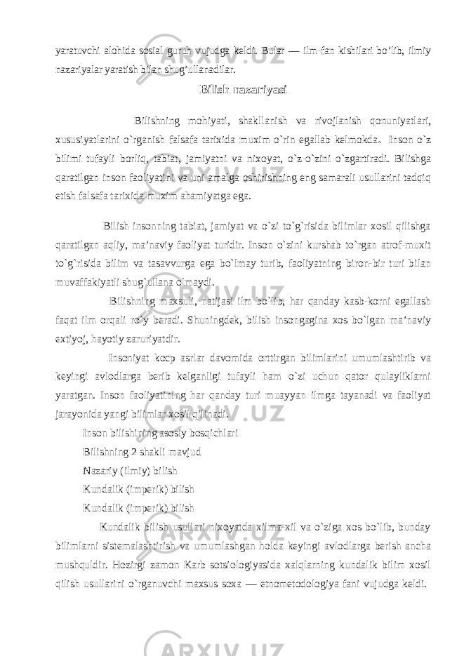 yaratuvchi alohida sosial guruh vujudga keldi. Bular — ilm-fan kishilari bo’lib, ilmiy nazariyalar yaratish bilan shug’ullanadilar. Bilish nazariyasi Bilishning mohiyati, shakllanish va rivojlanish qonuniyatlari, xususiyatlarini o`rganish falsafa tarixida muxim o`rin egallab kelmokda . Inson o`z bilimi tufayli borliq, tabiat, jamiyatni va nixoyat, o`z-o`zini o`zgartiradi. Bilishga qaratilgan inson faoliyatini va uni amalga oshirishning eng samarali usullarini tadqiq etish falsafa tarixida muxim ahamiyatga ega. Bilish insonning tabiat, jamiyat va o`zi to`g`risida bilimlar xosil qilishga qaratilgan aqliy, ma’naviy faoliyat turidir. Inson o`zini kurshab to`rgan atrof-muxit to`g`risida bilim va tasavvurga ega bo`lmay turib, faoliyatning biron-bir turi bilan muvaffakiyatli shug`ullana olmaydi. Bilishning maxsuli, natijasi ilm bo`lib, har qanday kasb-korni egallash faqat ilm orqali ro`y beradi. Shuningdek, bilish insongagina xos bo`lgan ma’naviy extiyoj, hayotiy zaruriyatdir. Insoniyat kocp asrlar davomida orttirgan bilimlarini umumlashtirib va keyingi avlodlarga berib kelganligi tufayli ham o`zi uchun qator qulayliklarni yaratgan. Inson faoliyatining har qanday turi muayyan ilmga tayanadi va faoliyat jarayonida yangi bilimlar xosil qilinadi. Inson bilishining asosiy bosqichlari Bilishning 2 shakli mavjud Nazariy (ilmiy) bilish Kundalik (imperik) bilish Kundalik (imperik) bilish Kundalik bilish usullari nixoyatda xilma-xil va o`ziga xos bo`lib, bunday bilimlarni sistemalashtirish va umumlashgan holda keyingi avlodlarga berish ancha mushquldir. Hozirgi zamon Karb sotsiologiyasida xalqlarning kundalik bilim xosil qilish usullarini o`rganuvchi maxsus soxa — etnometodologiya fani vujudga keldi. 