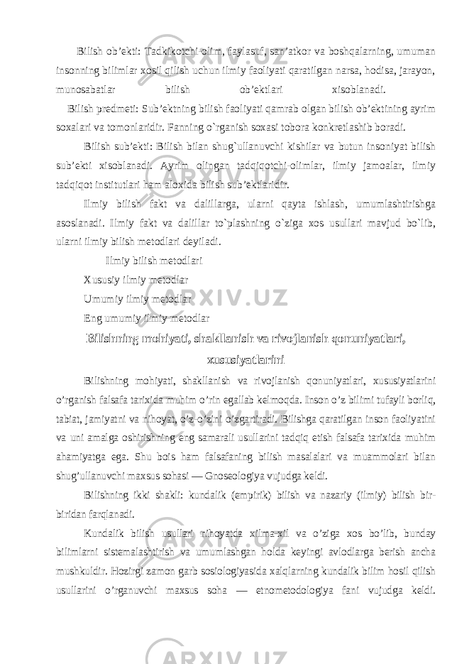  Bilish ob’ekti: Т adkikotchi-olim, faylasuf, san’atkor va boshqalarning, umuman insonning bilimlar xosil qilish uchun ilmiy faoliyati qaratilgan narsa, hodisa, jarayon, munosabatlar bilish ob’ektlari xisoblanadi. Bilish predmeti: Sub’ektning bilish faoliyati qamrab olgan bilish ob’ektining ayrim soxalari va tomonlaridir. Fanning o`rganish soxasi tobora konkretlashib boradi. Bilish sub’ekti: Bilish bilan shug`ullanuvchi kishilar va butun insoniyat bilish sub’ekti xisoblanadi. Ayrim olingan tadqiqotchi-olimlar, ilmiy jamoalar, ilmiy tadqiqot institutlari ham aloxida bilish sub’ektlaridir. Ilmiy bilish fakt va dalillarga, ularni qayta ishlash, umumlashtirishga asoslanadi. Ilmiy fakt va dalillar to`plashning o`ziga xos usullari mavjud bo`lib, ularni ilmiy bilish metodlari deyiladi. Ilmiy bilish metodlari   Xususiy ilmiy metodlar Umumiy ilmiy metodlar Eng umumiy ilmiy metodlar Bilishning mohiyati, shakllanish va rivojlanish qonuniyatlari, xususiyatlarini Bilishning mohiyati, shakllanish va rivojlanish qonuniyatlari, xususiyatlarini o’rganish falsafa tarixida muhim o’rin egallab kelmoqda. Inson o’z bilimi tufayli borliq, tabiat, jamiyatni va nihoyat, o’z-o’zini o’zgartiradi. Bilishga qaratilgan inson faoliyatini va uni amalga oshirishning eng samarali usullarini tadqiq etish falsafa tarixida muhim ahamiyatga ega. Shu bois ham falsafaning bilish masalalari va muammolari bilan shug’ullanuvchi maxsus sohasi — Gnoseologiya vujudga keldi. Bilishning ikki shakli: kundalik (empirik) bilish va nazariy (ilmiy) bilish bir- biridan farqlanadi. Kundalik bilish usullari nihoyatda xilma-xil va o’ziga xos bo’lib, bunday bilimlarni sistemalashtirish va umumlashgan holda keyingi avlodlarga berish ancha mushkuldir. Hozirgi zamon garb sosiologiyasida xalqlarning kundalik bilim hosil qilish usullarini o’rganuvchi maxsus soha — etnometodologiya fani vujudga keldi. 