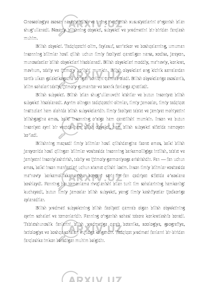 Gnoseologiya asosan nazariy bilish va uning rivojlanish xususiyatlarini o’rganish bilan shug’ullanadi. Nazariy bilishning obyekti, subyekti va predmetini bir-biridan farqlash muhim. Bilish obyekti. Tadqiqotchi-olim, faylasuf, san’atkor va boshqalarning, umuman insonning bilimlar hosil qilish uchun ilmiy faoliyati qaratilgan narsa, xodisa, jarayon, munosabatlar bilish obyektlari hisoblanadi. Bilish obyektlari moddiy, ma’naviy, konkret, mavhum, tabiiy va ijtimoiy bo’lishi mumkin. Bilish obyektlari eng kichik zarralardan tortib ulkan galaktikagacha bo’lgan borliqni qamrab oladi. Bilish obyektlariga asoslanib, bilim sohalari tabiiy, ijtimoiy-gumanitar va texnik fanlarga ajratiladi. Bilish subyekti. Bilish bilan shug’ullanuvchi kishilar va butun insoniyat bilish subyekti hisoblanadi. Ayrim olingan tadqiqotchi-olimlar, ilmiy jamoalar, ilmiy tadqiqot institutlari ham alohida bilish subyektlaridir. Ilmiy faoliyat tabiat va jamiyat mohiyatini bilishgagina emas, balki insonning o’ziga ham qaratilishi mumkin. Inson va butun insoniyat ayni bir vaqtda ham bilish obyekti, ham bilish subyekti sifatida namoyon bo’ladi. Bilishning maqsadi ilmiy bilimlar hosil qilishdangina iborat emas, balki bilish jarayonida hosil qilingan bilimlar vositasida insonning barkamolligiga intilish, tabiat va jamiyatni insoniylashtirish, tabiiy va ijtimoiy garmoniyaga erishishdir. Fan — fan uchun emas, balki inson manfaatlari uchun xizmat qilishi lozim. Inson ilmiy bilimlar vositasida ma’naviy barkamollikka erisha borgani sari ilm-fan qadriyat sifatida e’zozlana boshlaydi. Fanning har tomonlama rivojlanishi bilan turli ilm sohalarining hamkorligi kuchayadi, butun ilmiy jamoalar bilish subyekti, yangi ilmiy kashfiyotlar ijodkoriga aylanadilar. Bilish predmeti subyektning bilish faoliyati qamrab olgan bilish obyektining ayrim sohalari va tomonlaridir. Fanning o’rganish sohasi tobora konkretlashib boradi. Tabiatshunoslik fanlarini bilish predmetiga qarab botanika, zoologiya, geografiya, ixtiologiya va boshqa sohalari vujudga kelgandir. Tadqiqot predmeti fanlarni bir-biridan farqlashka imkon beradigan muhim belgidir. 