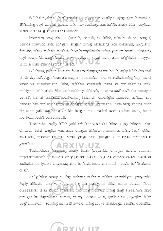 Bilish darajalarini shartli ravishda: quyi, yo’qori va oliy darajaga ajratish mumkin. Bilishning quyi darajasi barcha tirik mavjudotlarga xos bo’lib, xissiy bilish deyiladi. xissiy bilish sezgilar vositasida bilishdir. Insonning sezgi a’zolari (ko’rish, eshitish, hid bilish, ta’m bilish, teri sezgisi) boshqa mavjudotlarda bo’lgani singari uning narsalarga xos xususiyat, belgilarini farqlash, tabiiy muhitka moslashish va himoyalanishi uchun yordam beradi. Bilishning quyi bosqichida sezgi, idrok, tasavvur, diqqat, xayol tashqi olam to’g’risida muayyan bilimlar hosil qilishga yordam beradi. Bilishning yo’qori bosqichi faqat insonlargagina xos bo’lib, aqliy bilish (rasional bilish) deyiladi. Agar inson o’z sezgilari yordamida narsa va xodisalarning faqat tashqi xossa va xususiyatlarini bilsa, tafakkur vositasida narsa va xodisalarning ichki mohiyatini bilib oladi. Mohiyat hamisha yashirindir, u doimo xodisa sifatida namoyon bo’ladi. Har bir xodisada mohiyatning faqat bir tomonigina namoyon bo’ladi. Shu boisdan ham xodisa aldamchi va chalg’ituvchidir. Binobarin, inson sezgilarining biron bir narsa yoki xodisa to’g’risida bergan ma’lumotlari xech qachon uning butun mohiyatini ochib bera olmaydi. Tushuncha. Aqliy bilish yoki tafakkur vositasida bilish xissiy bilishni inkor etmaydi, balki sezgilar vositasida olingan bilimlarni umumlashtirish, taxlil qilish, sintezlash, mavxumlashtirish orqali yangi hosil qilingan bilimlardan tushunchalar yaratiladi. Tushunchada insonning xissiy bilish jarayonida orttirgan barcha bilimlari mujassamlashadi. Tushuncha aqliy faoliyat maxsuli sifatida vujudka keladi. Narsa va xodisalar mohiyatika chuqurroq kirib borishda tushuncha muhim vosita bo’lib xizmat qiladi. Aqliy bilish xissiy bilishga nisbatan ancha murakkab va ziddiyatli jarayondir. Aqliy bilishda narsa va xodisalarning tub mohiyatini bilish uchun ulardan fikran o’zoqlashish talab etiladi. Masalan, insonning mohiyati uning sezgi a’zolarimiz qayd etadigan kelishgan qaddi-qomati, chiroyli qoshu ko’zi, ijodkor quli, oyoqlari bilan belgilanmaydi. Insonning mohiyati avvalo, uning aql va tafakkurga, yaratish qudratika, 