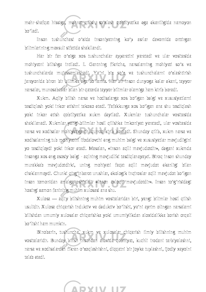 mehr-shafqat hissiga, mehnat qilish, so’zlash qobiliyatika ega ekaniligida namoyon bo’ladi. Inson tushunchasi o’zida insoniyatning ko’p asrlar davomida orttirgan bilimlarining maxsuli sifatida shakllandi. Har bir fan o’ziga xos tushunchalar apparatini yaratadi va ular vositasida mohiyatni bilishga intiladi. I. Gantning fikricha, narsalarning mohiyati so’z va tushunchalarda mujassamlashadi. Ya’ni biz so’z va tushunchalarni o’zlashtirish jarayonida biron bir bilimka ega bo’lamiz. Har bir inson dunyoga kelar ekani, tayyor narsalar, munosabatlar bilan bir qatorda tayyor bilimlar olamiga ham kirib boradi. Xukm. Aqliy bilish narsa va hodisalarga xos bo’lgan belgi va xususiyatlarni tasdiqlash yoki inkor etishni takozo etadi. Tafakkurga xos bo’lgan ana shu tasdiqlash yoki inkor etish qobiliyatika xukm deyiladi. Xukmlar tushunchalar vositasida shakllanadi. Xukmlar yangi bilimlar hosil qilishka imkoniyat yaratadi, ular vositasida narsa va xodisalar mohiyatiga chuqurroq kirib boriladi. Shunday qilib, xukm narsa va xodisalarning tub mohiyatini ifodalovchi eng muhim belgi va xususiyatlar mavjudligini yo tasdiqlaydi yoki inkor etadi. Masalan, «inson aqlli mavjudotdir», degani xukmda insonga xos eng asosiy belgi - aqlning mavjudliki tasdiqlanayapti. Biroq inson shunday murakkab mavjudotdirki, uning mohiyati faqat aqlli mavjudot ekanligi bilan cheklanmaydi. Chunki qirg’inbarot urushlar, ekologik inqirozlar aqlli mavjudot bo’lgan inson tomonidan amalga oshirildi. «Inson axloqli mavjudotdir». Inson to’g’risidagi hozirgi zamon fanining muhim xulosasi ana shu. Xulosa — aqliy bilishning muhim vositalaridan biri, yangi bilimlar hosil qilish usulidir. Xulosa chiqarish induktiv va deduktiv bo’lishi, ya’ni ayrim olingan narsalarni bilishdan umumiy xulosalar chiqarishka yoki umumiylikdan aloxidalikka borish orqali bo’lishi ham mumkin. Binobarin, tushuncha, xukm va xulosalar chiqarish ilmiy bilishning muhim vositalaridir. Bunday bilish insondan aloxida qobiliyat, kuchli irodani tarbiyalashni, narsa va xodisalardan fikran o’zoqlashishni, diqqatni bir joyka tuplashni, ijodiy xayolni talab etadi. 