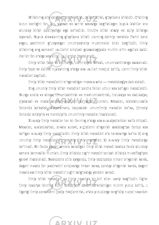 Bilishning oliy darajasi intuitiv bilish, qalban bilish, g’oyibona bilishdir. O’zining butun borligini fan, din, siyosat va san’at soxasiga bag’ishlagan buyuk kishilar ana shunday bilish qobiliyatiga ega bo’ladilar. Intuitiv bilish xissiy va aqliy bilishga tayanadi. Buyuk shaxslarning g’oyibona bilishi ularning doimiy ravishda fikrini band etgan, yechimini g’utayotgan umumbashariy muammolar bilan bog’liqdir. Ilmiy bilishning eng samarali usullarini aniqlash gnoseologiyada muhim o’rin egallab keldi. Har bir fan o’ziga xos bilish usullaridan foydalanadi. Ilmiy bilish faqat va dalillarga, ularni qayta ishlash, umumlashtirishga asoslanadi. Ilmiy faqat va dalillar tuplashning o’ziga xos usullari mavjud bo’lib, ularni ilmiy bilish metodlari deyiladi. Ilmiy bilish metodlarini o’rganadigan maxsus soha — metodologiya deb ataladi. Eng umumiy ilmiy bilish metodlari barcha fanlar uchun xos bo’lgan metodlardir. Bunga analiz va sintez, umumlashtirish va mavhumlashtirish, induksiya va deduksiya, qiyoslash va modellashtirish kabilarni ko’rsatish mumkin. Masalan, tabiatshunoslik fanlarida ko’zatish, eksperement, taqqoslash umumilmiy metodlar bo’lsa, ijtimoiy fanlarda tarixiylik va mantiqiylik umumilmiy metodlar hisoblanadi. Xususiy ilmiy metodlar har bir fanning o’ziga xos xususiyatlaridan kelib chiqadi. Masalan, suxbatlashish, anketa surovi, xujjatlarni o’rganish sosiolog’iya faniqa xos bo’lgan xususiy ilmiy metodlardir. Ilmiy bilish metodlari o’z harakteriga ko’ra: 1) eng umumiy ilmiy metodlar; 2) umumiy ilmiy metodlar; 3) xususiy ilmiy metodlarga bo’linadi. Bir fanda yaxshi samara beradigan ilmiy bilish metodi boshqa fanda shunday samara bermasliki mumkin. Ilmiy bilishda tug’ri metodni tanlash bilishda muvaffag’iyat garovi hisoblanadi. Boshqacha qilib aytganda, ilmiy tadqiqotda nimani o’rganish kerak, degani masala fan predmetini aniqlashga imkon bersa, qanday o’rganish kerak, degani masala esa ilmiy bilish metodini tug’ri belgilashga yordam beradi. Ilmiy bilish metodlari va ilmiy nazariya bir-biri bilan uzviy bog’liqdir. Ilg’or ilmiy nazariya fanning butun taraqqiyoti davomida erishilgan muhim yutuq bo’lib, u ilgarigi ilmiy qarashlarni ijodiy rivojlantirish, o’sha yutuqlarga tang’idiy nuqtai nazardan 