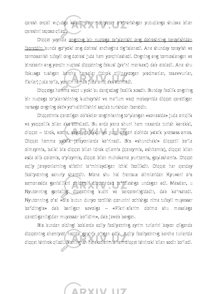 qarash orqali vujudga keladi. Fan mohiyatan o’zi erishgan yutuqlarga shubxa bilan qarashni taqozo qiladi. Diqqat paytida ongning bir nuqtaga to’planishi ong doira sining torayishidan iboratdir; bunda go’yoki ong doirasi anchagina tig’izlanadi. Ana shunday torayish va tormozanish tufayli ong doirasi juda ham yorqinlashadi. Ongning eng tormozlangan va binobarin eng yorqin nuqtasi diqqatning fo kusi (ya’ni markazi) deb ataladi. Ana shu fokusga tushgan barcha narsalar (idrok qilinayotgan predmetlar, tasavvur lar, fikrlar) juda to’la, yorqin hamda juda aniq aks etti riladi. Diqqatga hamma vaqt u yoki bu darajadagi faollik xosdir. Bunday faollik ongning bir nuqtaga to’planishining kuchayishi va ma’lum vaqt mobaynida diqqat qaratilgan narsaga ongning aktiv yo’naltirilishini saqlab turishdan iboratdir. Diqqatimiz qaratilgan ob’ektlar ongimizning to’plangan «zonasida» juda aniqlik va yaqqollik bilan aks ettiriladi. B u erda yana shuni ham nazarda tutish kerakki, diqqat – idrok, xotira, xayol, tafakkur va nutq singari alohida psi xik protsess emas. Diqqat hamma psixik jarayonlarda ko’rinadi . Biz «shunchaki» diqqatli bo’la olmaymiz, balki biz diqqat bilan idrok qilamiz (qaraymiz, eshitamiz), diqqat bilan esda olib qolamiz, o’ylaymiz, diqqat bilan muhokama yuritamiz, gaplashamiz. Diqqat aqliy jarayonlarning sifatini ta’minlaydigan ichki faollikdir. Diqqat har qanday faoliyatning zaruriy shartidir. Mana shu h ol frantsuz olimlaridan Kyuveni o’z zamonasida genial likni chidamli diqqat deb ta’riflashga undagan edi. Ma salan, u Nyutonning genialligi diqqatining kuchi va barqaror ligidadir, deb ko’rsatadi. Nyutonning o’zi «Siz butun dunyo tortilish qonunini ochishga nima tufayli muyassar bo’ldi ngiz» deb berilgan savolga – «Fikri-zikrim doimo shu masalaga qaratilganligidan muyassar bo’ldim», deb javob bergan. Biz bundan oldingi boblarda aqliy faoliyatning ayrim turlarini bayon qilganda diqqatning ahamiyati haqida gapi rib o’tgan edik. Aqliy faoliyatning barcha turlarida diqqat ishtirok qiladi. Bizning ish-harakatlarimiz ham diqqat ish tiroki bilan sodir bo’ladi. 