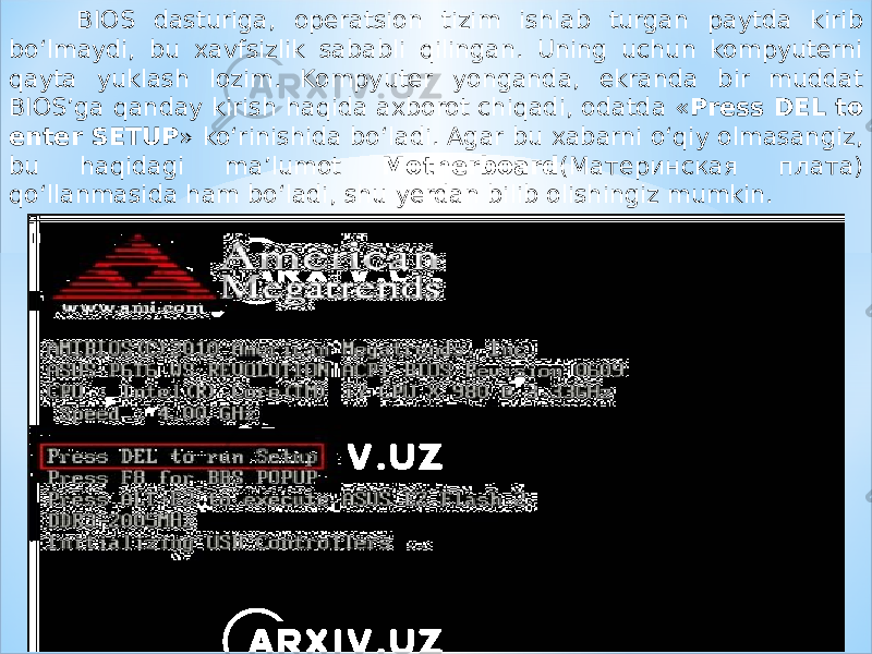 BIOS dasturiga, operatsion tizim ishlab turgan paytda kirib bo‘lmaydi, bu xavfsizlik sababli qilingan. Uning uchun kompyuterni qayta yuklash lozim. Kompyuter yonganda, ekranda bir muddat BIOS’ga qanday kirish haqida axborot chiqadi, odatda « Press DEL to enter SETUP » ko‘rinishida bo‘ladi. Agar bu xabarni o‘qiy olmasangiz, bu haqidagi ma’lumot Motherboard (Материнская плата) qo‘llanmasida ham bo‘ladi, shu yerdan bilib olishingiz mumkin. 