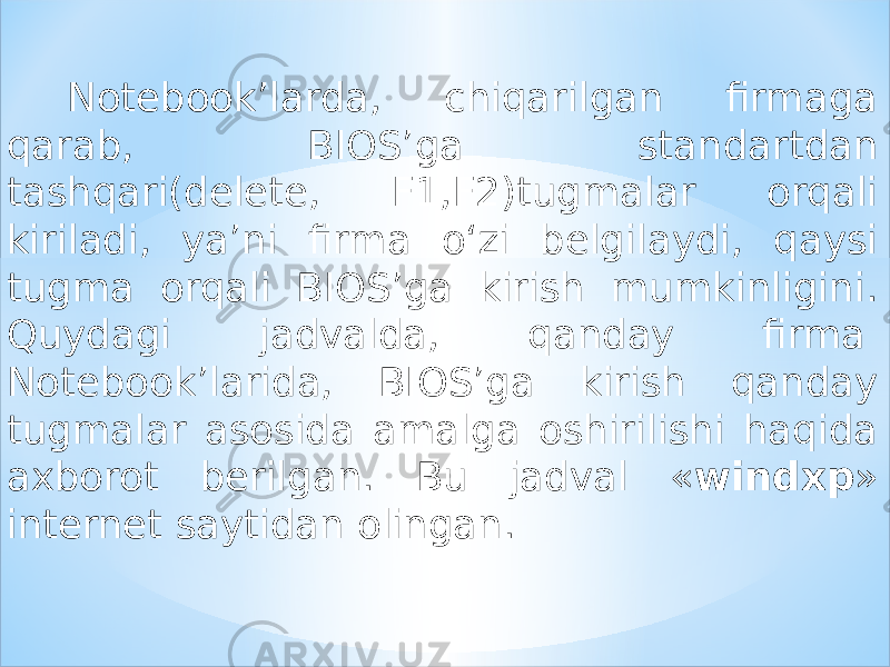 Notebook’larda, chiqarilgan firmaga qarab, BIOS’ga standartdan tashqari(delete, F1,F2)tugmalar orqali kiriladi, ya’ni firma o‘zi belgilaydi, qaysi tugma orqali BIOS’ga kirish mumkinligini. Quydagi jadvalda, qanday firma  Notebook’larida, BIOS’ga kirish qanday tugmalar asosida amalga oshirilishi haqida axborot berilgan. Bu jadval « windxp » internet saytidan olingan. 