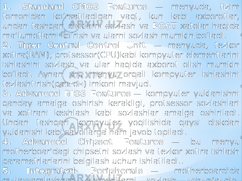 1.  Standard CMOS Features    — menyuda, tizim tomonidan ko‘rsatiladigan vaqt, kun kabi axborotlar, undan tashqari disklarni sozlash va POST xatolar haqida ma’lumotlarni ko‘rish va ularni sozlash mumkin bo‘ladi. 2. Tiger Central Control Unit    — menyuda, tezkor xotira(RAM), protsessor(CPU)kabi kompyuter elementlarini ishlashini sozlash va ular haqida axborot olish mumkin bo‘ladi. Aynan shu menyu orqali kompyuter ishlashini tezlashtirish(разгон) imkoni mavjud. 3. Advanced BIOS Features  — kompyuter yuklanishni qanday amalga oshirish kerakligi, protsessor sozlashlari va xotirani keshlash kabi sozlashlar amalga oshiriladi. Undan tashqari kompyuter yoqilishida qaysi diskdan yuklanishi kabi savollarga ham javob topiladi. 4. Advanced Chipset Features    — bu menyu motherboar’dagi chipsetni sozlash va tezkor xotira ishlash parametrlarlarini belgilash uchun ishlatiladi.. 5. Integrated Peripherals    — motherboard’da mujassamlashgan elementlarni sozlash uchun(audio, video, kontrollerlar,…). 