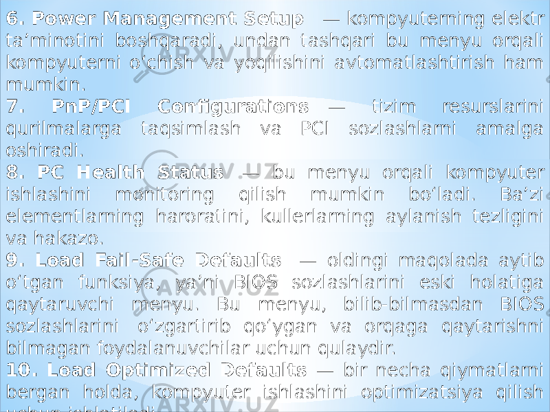 6. Power Management Setup    — kompyuterning elektr ta’minotini boshqaradi, undan tashqari bu menyu orqali kompyuterni o‘chish va yoqilishini avtomatlashtirish ham mumkin. 7. PnP/PCI Configurations    — tizim resurslarini qurilmalarga taqsimlash va PCI sozlashlarni amalga oshiradi. 8. PC Health Status    — bu menyu orqali kompyuter ishlashini monitoring qilish mumkin bo‘ladi. Ba’zi elementlarning haroratini, kullerlarning aylanish tezligini va hakazo. 9. Load Fail-Safe Defaults    — oldingi maqolada aytib o‘tgan funksiya, ya’ni BIOS sozlashlarini eski holatiga qaytaruvchi menyu. Bu menyu, bilib-bilmasdan BIOS sozlashlarini  o‘zgartirib qo‘ygan va orqaga qaytarishni bilmagan foydalanuvchilar uchun qulaydir. 10. Load Optimized Defaults — bir necha qiymatlarni bergan holda, kompyuter ishlashini optimizatsiya qilish uchun ishlatiladi. 