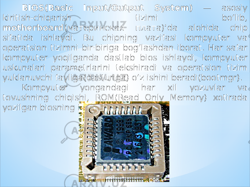 BIOS(Basic Input/Output System) — asosiy kiritish-chiqarish tizimi bo‘lib, motherboard (материнская плата)’da alohida chip sifatida ishlaydi. Bu chipning vazifasi kompyuter va operatsion tizimni bir-biriga bog‘lashdan iborat. Har safar kompyuter yoqilganda dastlab bios ishlaydi, kompyuter uskunalari parametrlarini tekshiradi va operatsion tizim yuklanuvchi fayliga(dasturiga) o‘z ishini beradi(bootmgr). Kompyuter yongandagi har xil yozuvlar va tovushning chiqishi, ROM(Read Only Memory) xotirada yozilgan biosning ishi. 