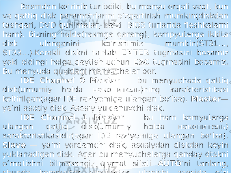 Rasmdan ko‘rinib turibdiki, bu menyu orqali vaqt, kun va qattiq disk parametrlarini o‘zgartirish mumkin(diskdan tashqari, DVD qurilmalar, ba’zi  BIOS turlarida fleshkalarni ham). Bizning holda(rasmga qarang), kompyuterga ikkita disk ulanganini ko‘rishimiz mumkin(ST31…, ST33…).Kerakli diskni tanlab ENTER tugmasini bosamiz yoki oldingi holga qaytish uchun ESC tugmasini bosamiz. Bu menyuda quyidagi menyuchalar bor. IDE Channel 0 Master — bu menyuchada qattiq disk(umumiy holda накопитель)ning xarakteristikasi keltirilgan(agar IDE raz’yemiga ulangan bo‘lsa). Master — ya’ni asosiy disk. Asosiy yuklanuvchi disk. IDE Channel 1 Master — bu ham komyuterga ulangan qattiq disk(umumiy holda накопитель) xarakteristikasidir(agar IDE raz’yemiga ulangan bo‘lsa). Slave — ya’ni yordamchi disk, asosiydan diskdan keyin yuklanadigan disk. Agar bu menyuchalarga qanday dtskni o‘rnatishni bilmasangiz, qiymat sifati AUTO ‘ni tanlang, shunda kompyuter vinchester ulanishi asosida o‘zi aniqlashtirib oladi. 