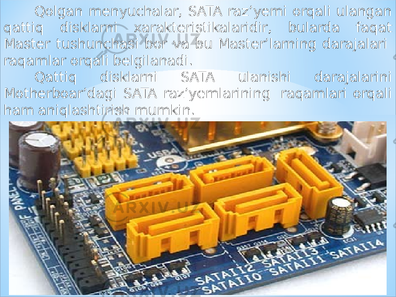 Qolgan menyuchalar, SATA raz’yemi orqali ulangan qattiq disklarni xarakteristikalaridir, bularda faqat Master tushunchasi bor va bu Master’larning darajalari  raqamlar orqali belgilanadi. Qattiq disklarni SATA ulanishi darajalarini Motherboar’dagi SATA raz’yemlarining  raqamlari orqali ham aniqlashtirish mumkin. 