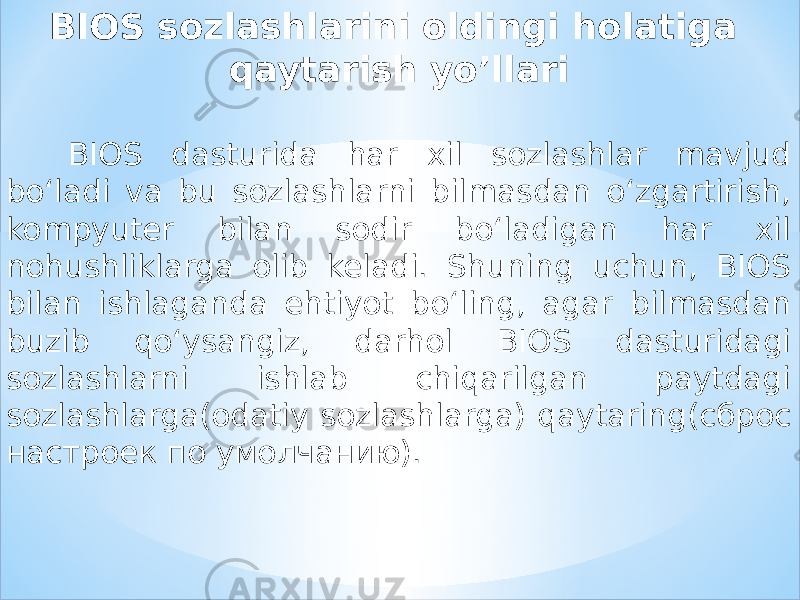 BIOS sozlashlarini oldingi holatiga qaytarish yo’llari BIOS dasturida har xil sozlashlar mavjud bo‘ladi va bu sozlashlarni bilmasdan o‘zgartirish, kompyuter bilan sodir bo‘ladigan har xil nohushliklarga olib keladi. Shuning uchun, BIOS bilan ishlaganda ehtiyot bo‘ling, agar bilmasdan buzib qo‘ysangiz, darhol BIOS dasturidagi sozlashlarni ishlab chiqarilgan paytdagi sozlashlarga(odatiy sozlashlarga) qaytaring(сброс настроек по умолчанию). 