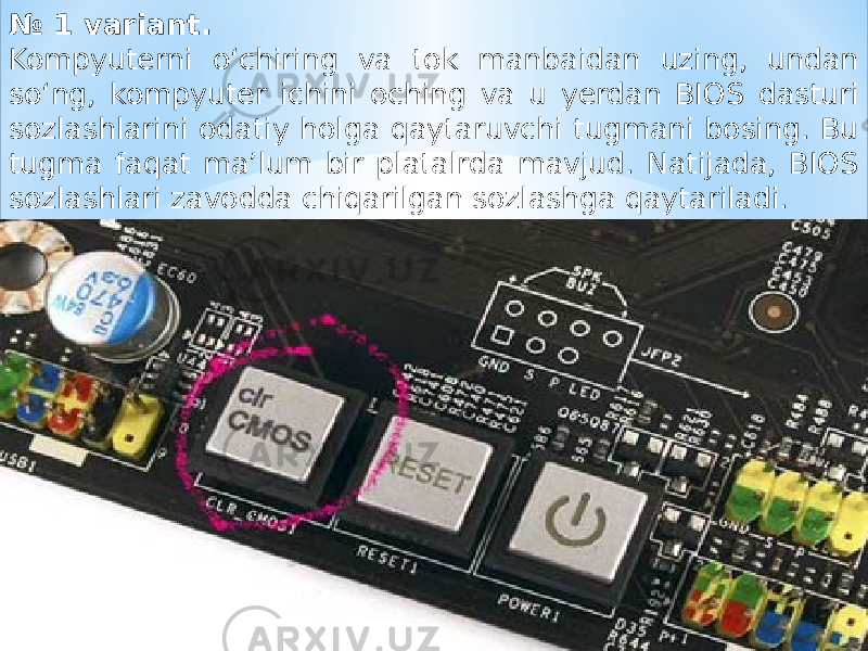 № 1 variant. Kompyuterni o‘chiring va tok manbaidan uzing, undan so‘ng, kompyuter ichini oching va u yerdan BIOS dasturi sozlashlarini odatiy holga qaytaruvchi tugmani bosing. Bu tugma faqat ma’lum bir platalrda mavjud. Natijada, BIOS sozlashlari zavodda chiqarilgan sozlashga qaytariladi. 