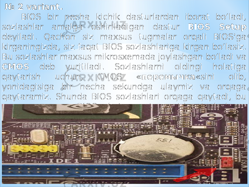  № 2 variant. BIOS bir necha kichik dasturlardan iborat bo‘ladi, sozlashlar amalga oshiriladigan dastur BIOS Setup deyiladi. Qachon siz maxsus tugmalar orqali BIOS’ga kirganingizda, siz faqat BIOS sozlashlariga kirgan bo‘lasiz. Bu sozlashlar maxsus mikrosxemada joylashgan bo‘ladi va CMOS deb yuritiladi. Sozlashlarni oldingi holatiga qaytarish uchun, CMOS « перемычка «sini olib, yonidagisiga bir necha sekundga ulaymiz va orqaga qaytaramiz. Shunda BIOS sozlashlari orqaga qaytadi, bu « перемычка » BIOS batareyasi yonida joylashgan bo‘ladi. 